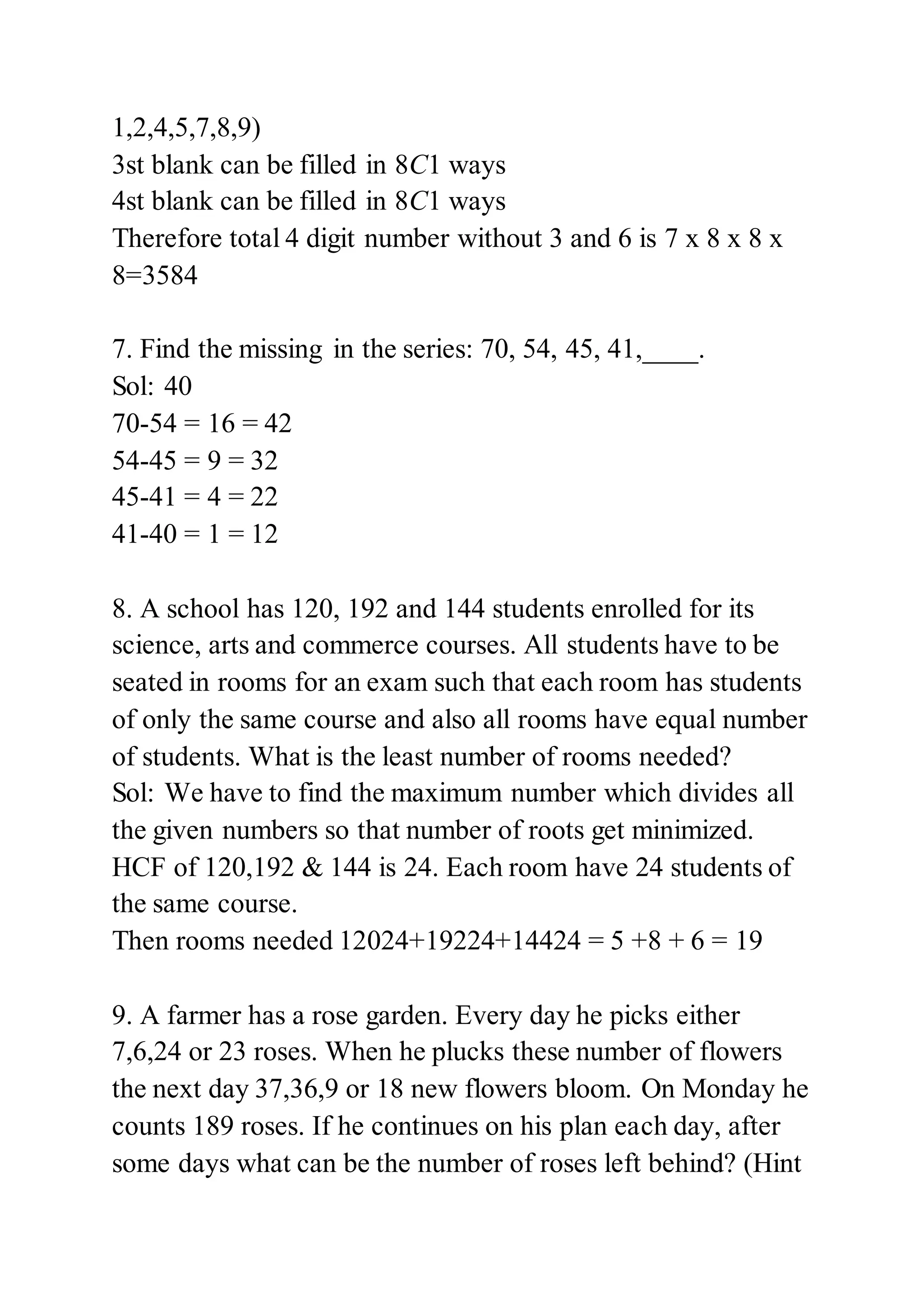 1,2,4,5,7,8,9)
3st blank can be filled in 8C1 ways
4st blank can be filled in 8C1 ways
Therefore total 4 digit number without 3 and 6 is 7 x 8 x 8 x
8=3584
7. Find the missing in the series: 70, 54, 45, 41,____.
Sol: 40
70-54 = 16 = 42
54-45 = 9 = 32
45-41 = 4 = 22
41-40 = 1 = 12
8. A school has 120, 192 and 144 students enrolled for its
science, arts and commerce courses. All students have to be
seated in rooms for an exam such that each room has students
of only the same course and also all rooms have equal number
of students. What is the least number of rooms needed?
Sol: We have to find the maximum number which divides all
the given numbers so that number of roots get minimized.
HCF of 120,192 & 144 is 24. Each room have 24 students of
the same course.
Then rooms needed 12024+19224+14424 = 5 +8 + 6 = 19
9. A farmer has a rose garden. Every day he picks either
7,6,24 or 23 roses. When he plucks these number of flowers
the next day 37,36,9 or 18 new flowers bloom. On Monday he
counts 189 roses. If he continues on his plan each day, after
some days what can be the number of roses left behind? (Hint
 