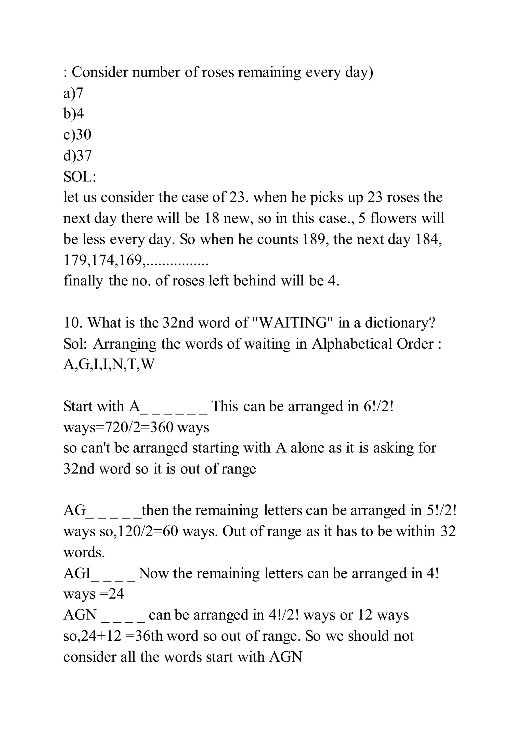 : Consider number of roses remaining every day)
a)7
b)4
c)30
d)37
SOL:
let us consider the case of 23. when he picks up 23 roses the
next day there will be 18 new, so in this case., 5 flowers will
be less every day. So when he counts 189, the next day 184,
179,174,169,................
finally the no. of roses left behind will be 4.
10. What is the 32nd word of "WAITING" in a dictionary?
Sol: Arranging the words of waiting in Alphabetical Order :
A,G,I,I,N,T,W
Start with A_ _ _ _ _ _ This can be arranged in 6!/2!
ways=720/2=360 ways
so can't be arranged starting with A alone as it is asking for
32nd word so it is out of range
AG_ _ _ _ _then the remaining letters can be arranged in 5!/2!
ways so,120/2=60 ways. Out of range as it has to be within 32
words.
AGI_ _ _ _ Now the remaining letters can be arranged in 4!
ways =24
AGN _ _ _ _ can be arranged in 4!/2! ways or 12 ways
so,24+12 =36th word so out of range. So we should not
consider all the words start with AGN
 