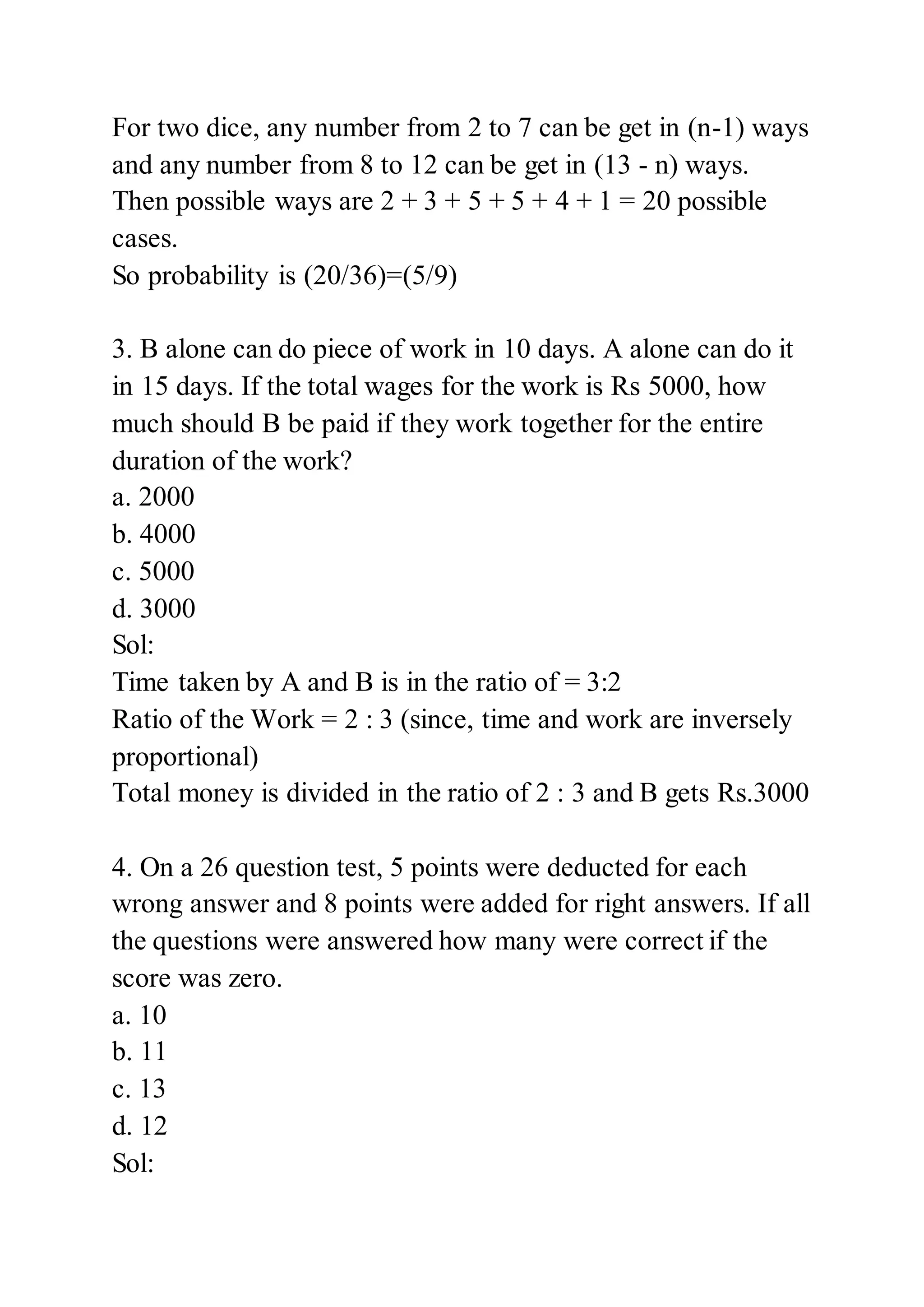 For two dice, any number from 2 to 7 can be get in (n-1) ways
and any number from 8 to 12 can be get in (13 - n) ways.
Then possible ways are 2 + 3 + 5 + 5 + 4 + 1 = 20 possible
cases.
So probability is (20/36)=(5/9)
3. B alone can do piece of work in 10 days. A alone can do it
in 15 days. If the total wages for the work is Rs 5000, how
much should B be paid if they work together for the entire
duration of the work?
a. 2000
b. 4000
c. 5000
d. 3000
Sol:
Time taken by A and B is in the ratio of = 3:2
Ratio of the Work = 2 : 3 (since, time and work are inversely
proportional)
Total money is divided in the ratio of 2 : 3 and B gets Rs.3000
4. On a 26 question test, 5 points were deducted for each
wrong answer and 8 points were added for right answers. If all
the questions were answered how many were correct if the
score was zero.
a. 10
b. 11
c. 13
d. 12
Sol:
 
