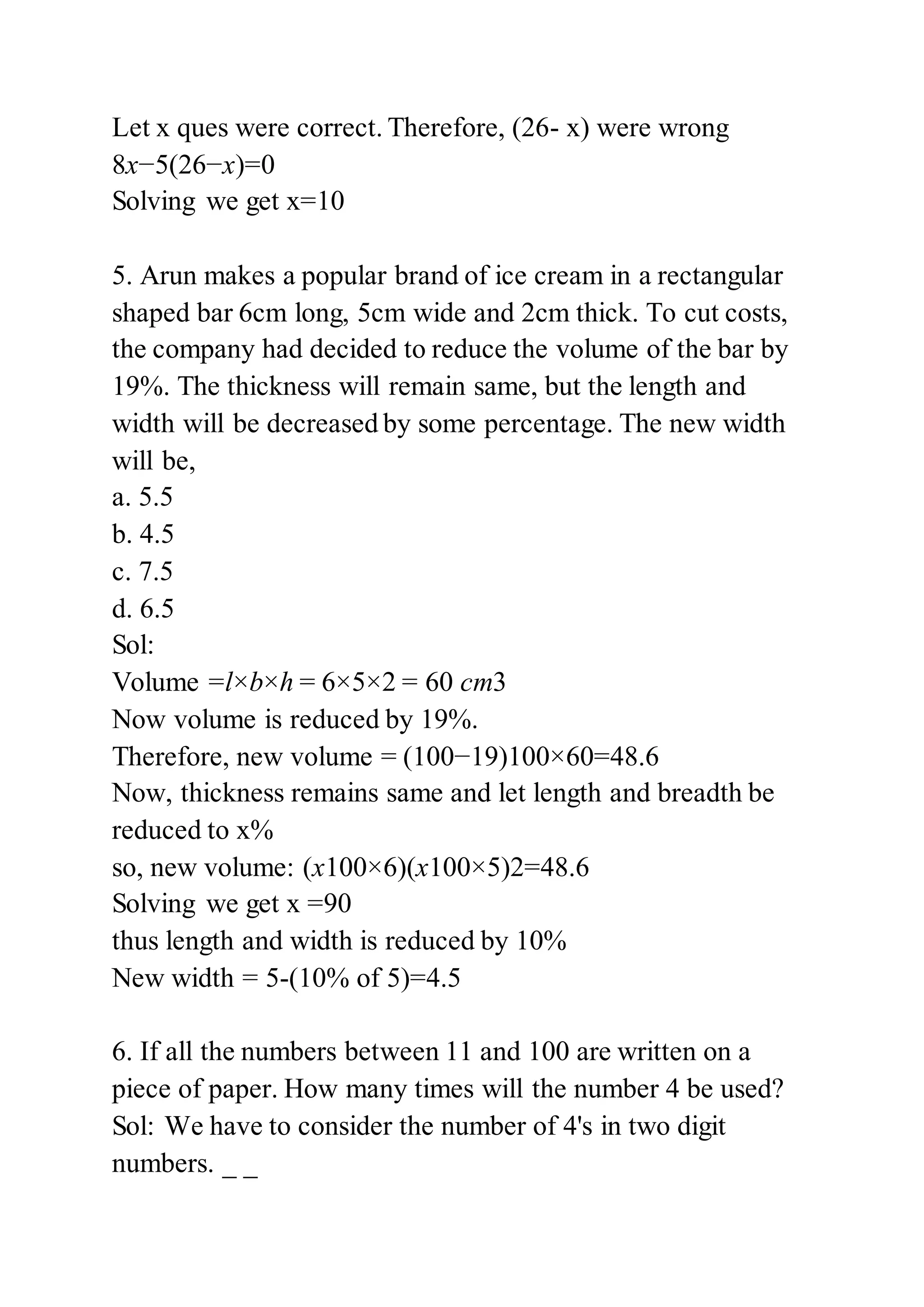 Let x ques were correct. Therefore, (26- x) were wrong
8x−5(26−x)=0
Solving we get x=10
5. Arun makes a popular brand of ice cream in a rectangular
shaped bar 6cm long, 5cm wide and 2cm thick. To cut costs,
the company had decided to reduce the volume of the bar by
19%. The thickness will remain same, but the length and
width will be decreased by some percentage. The new width
will be,
a. 5.5
b. 4.5
c. 7.5
d. 6.5
Sol:
Volume =l×b×h = 6×5×2 = 60 cm3
Now volume is reduced by 19%.
Therefore, new volume = (100−19)100×60=48.6
Now, thickness remains same and let length and breadth be
reduced to x%
so, new volume: (x100×6)(x100×5)2=48.6
Solving we get x =90
thus length and width is reduced by 10%
New width = 5-(10% of 5)=4.5
6. If all the numbers between 11 and 100 are written on a
piece of paper. How many times will the number 4 be used?
Sol: We have to consider the number of 4's in two digit
numbers. _ _
 