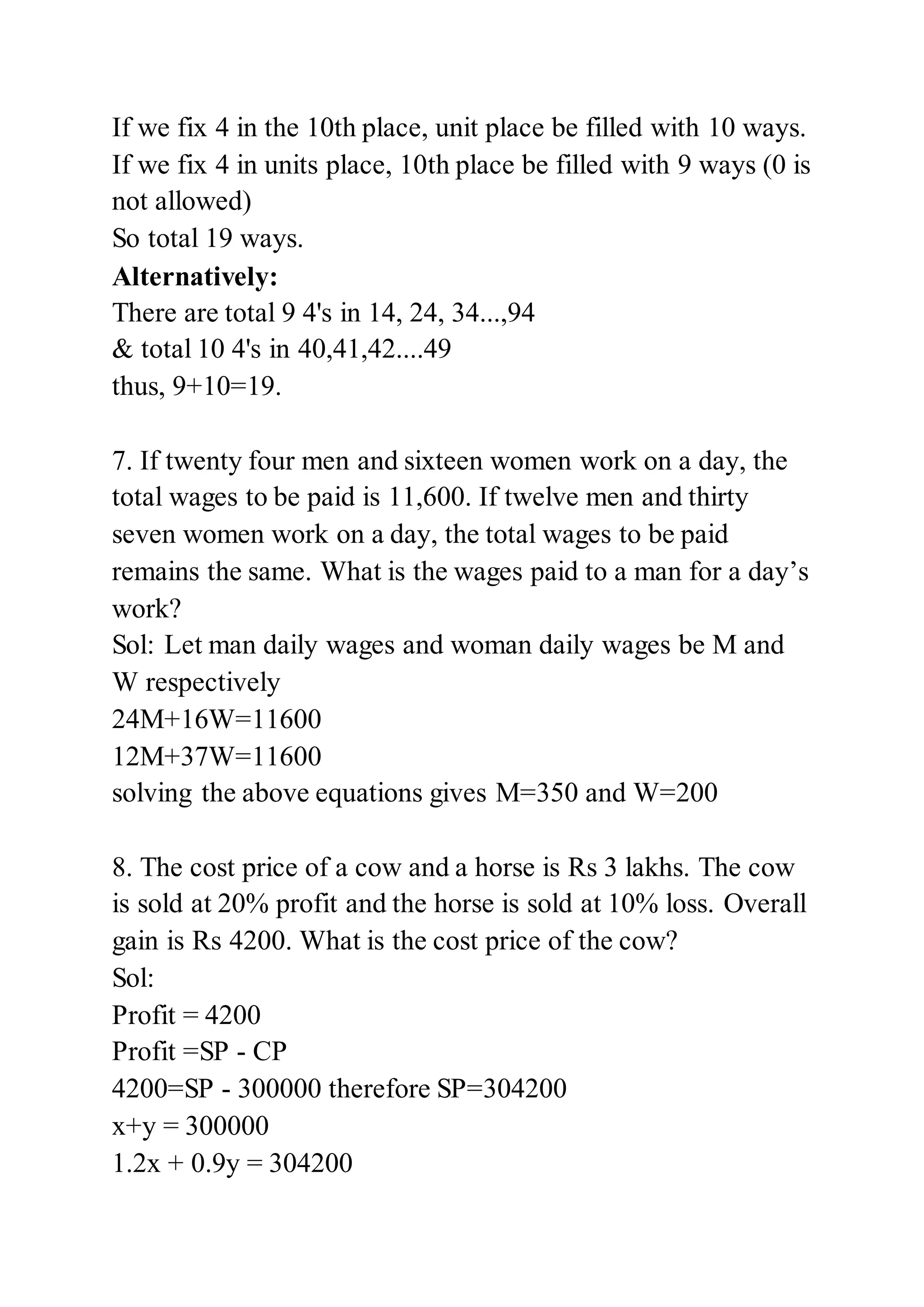 If we fix 4 in the 10th place, unit place be filled with 10 ways.
If we fix 4 in units place, 10th place be filled with 9 ways (0 is
not allowed)
So total 19 ways.
Alternatively:
There are total 9 4's in 14, 24, 34...,94
& total 10 4's in 40,41,42....49
thus, 9+10=19.
7. If twenty four men and sixteen women work on a day, the
total wages to be paid is 11,600. If twelve men and thirty
seven women work on a day, the total wages to be paid
remains the same. What is the wages paid to a man for a day’s
work?
Sol: Let man daily wages and woman daily wages be M and
W respectively
24M+16W=11600
12M+37W=11600
solving the above equations gives M=350 and W=200
8. The cost price of a cow and a horse is Rs 3 lakhs. The cow
is sold at 20% profit and the horse is sold at 10% loss. Overall
gain is Rs 4200. What is the cost price of the cow?
Sol:
Profit = 4200
Profit =SP - CP
4200=SP - 300000 therefore SP=304200
x+y = 300000
1.2x + 0.9y = 304200
 