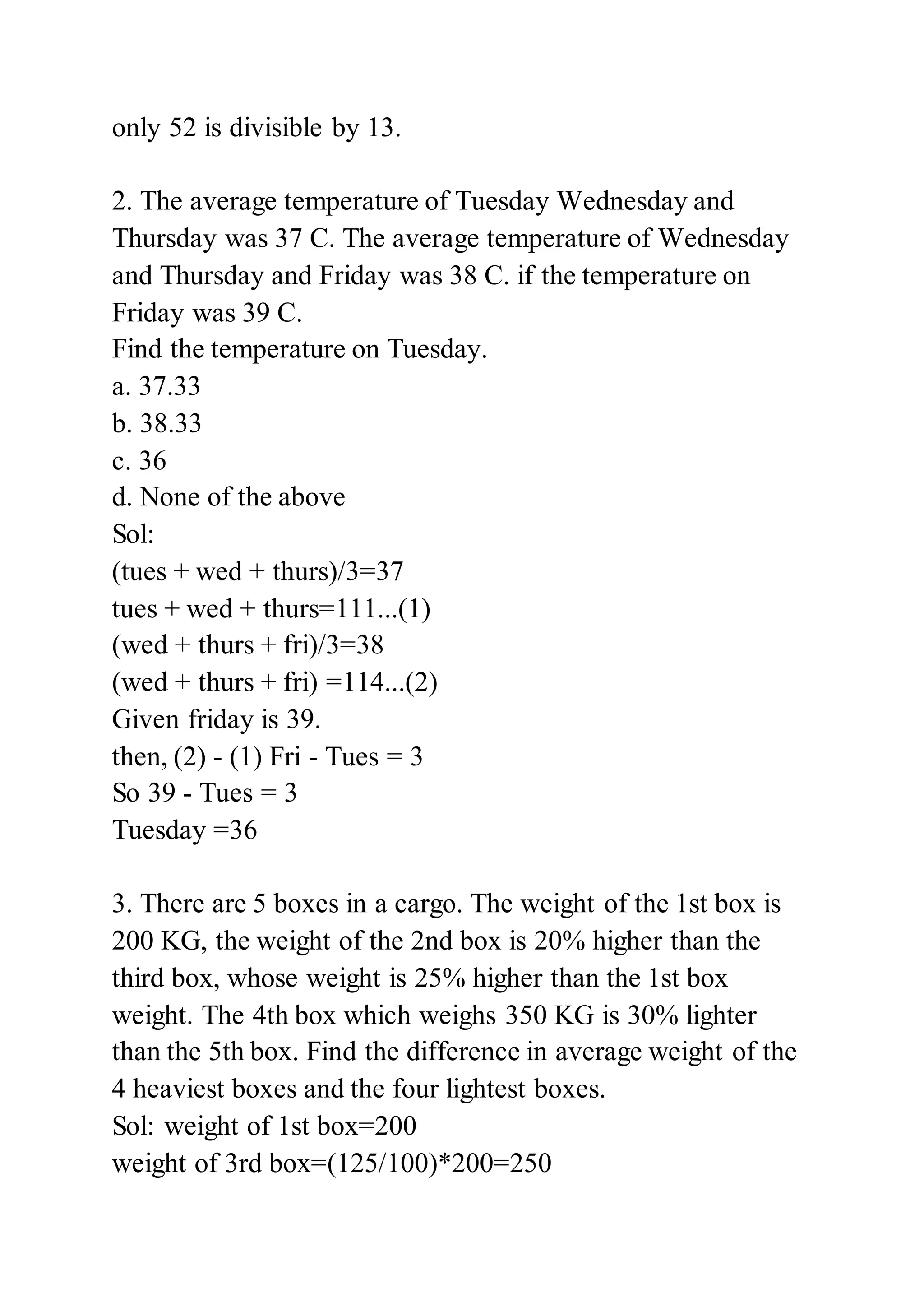 only 52 is divisible by 13.
2. The average temperature of Tuesday Wednesday and
Thursday was 37 C. The average temperature of Wednesday
and Thursday and Friday was 38 C. if the temperature on
Friday was 39 C.
Find the temperature on Tuesday.
a. 37.33
b. 38.33
c. 36
d. None of the above
Sol:
(tues + wed + thurs)/3=37
tues + wed + thurs=111...(1)
(wed + thurs + fri)/3=38
(wed + thurs + fri) =114...(2)
Given friday is 39.
then, (2) - (1) Fri - Tues = 3
So 39 - Tues = 3
Tuesday =36
3. There are 5 boxes in a cargo. The weight of the 1st box is
200 KG, the weight of the 2nd box is 20% higher than the
third box, whose weight is 25% higher than the 1st box
weight. The 4th box which weighs 350 KG is 30% lighter
than the 5th box. Find the difference in average weight of the
4 heaviest boxes and the four lightest boxes.
Sol: weight of 1st box=200
weight of 3rd box=(125/100)*200=250
 