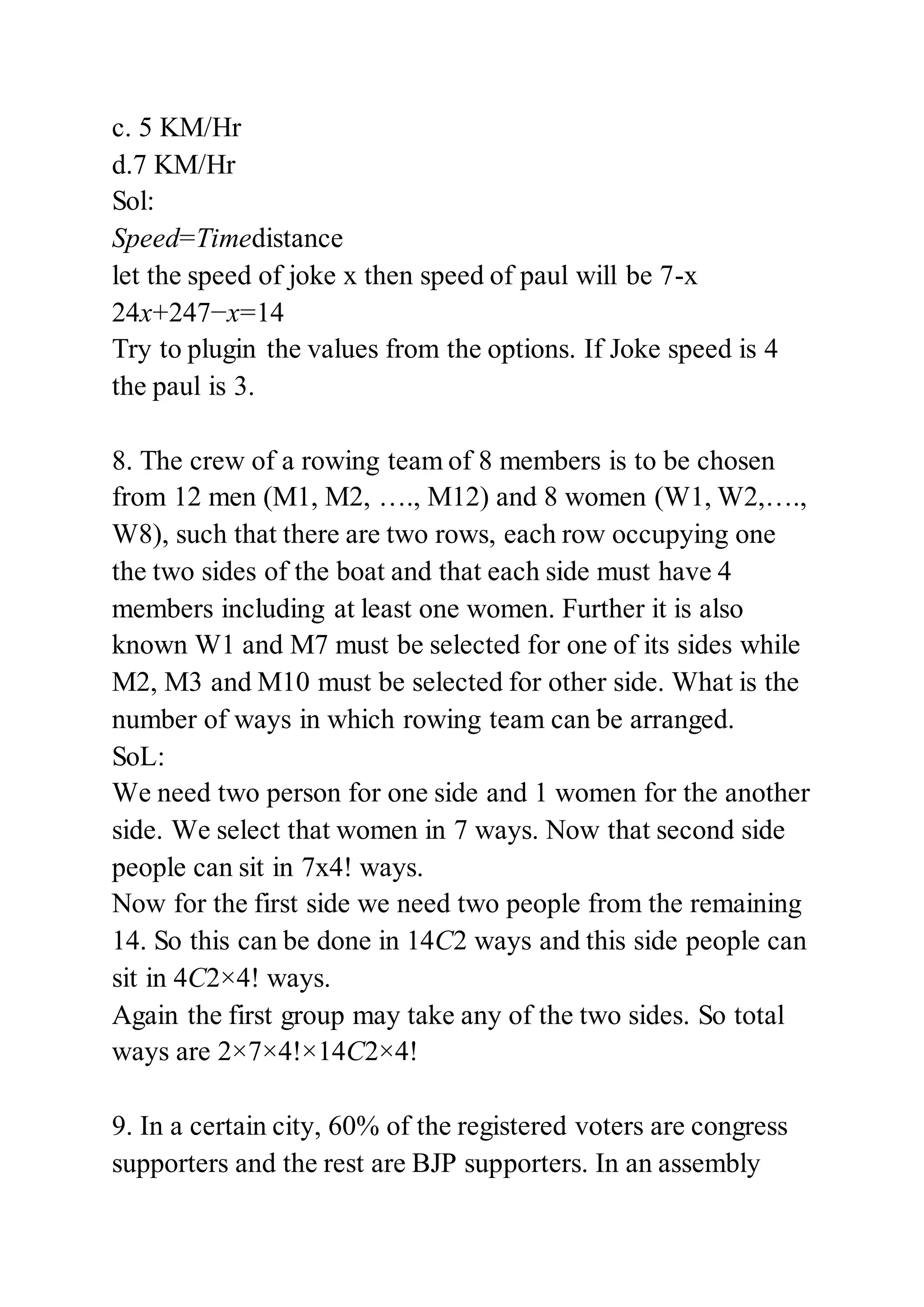 c. 5 KM/Hr
d.7 KM/Hr
Sol:
Speed=Timedistance
let the speed of joke x then speed of paul will be 7-x
24x+247−x=14
Try to plugin the values from the options. If Joke speed is 4
the paul is 3.
8. The crew of a rowing team of 8 members is to be chosen
from 12 men (M1, M2, …., M12) and 8 women (W1, W2,….,
W8), such that there are two rows, each row occupying one
the two sides of the boat and that each side must have 4
members including at least one women. Further it is also
known W1 and M7 must be selected for one of its sides while
M2, M3 and M10 must be selected for other side. What is the
number of ways in which rowing team can be arranged.
SoL:
We need two person for one side and 1 women for the another
side. We select that women in 7 ways. Now that second side
people can sit in 7x4! ways.
Now for the first side we need two people from the remaining
14. So this can be done in 14C2 ways and this side people can
sit in 4C2×4! ways.
Again the first group may take any of the two sides. So total
ways are 2×7×4!×14C2×4!
9. In a certain city, 60% of the registered voters are congress
supporters and the rest are BJP supporters. In an assembly
 