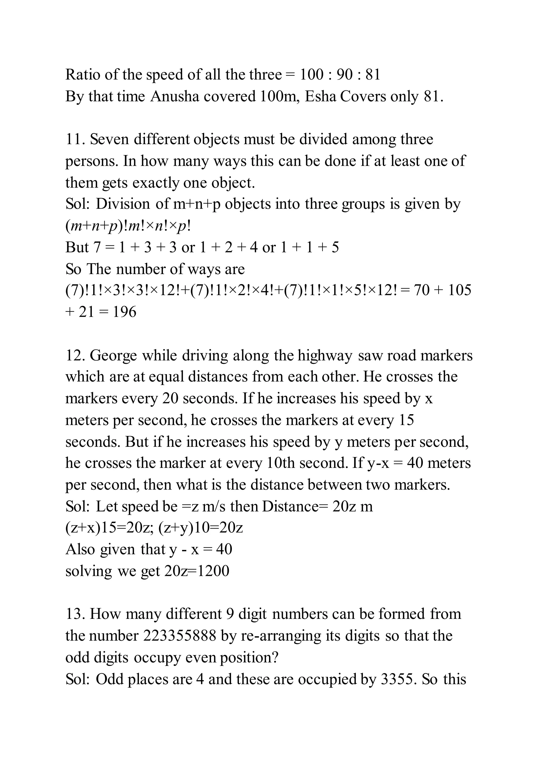Ratio of the speed of all the three = 100 : 90 : 81
By that time Anusha covered 100m, Esha Covers only 81.
11. Seven different objects must be divided among three
persons. In how many ways this can be done if at least one of
them gets exactly one object.
Sol: Division of m+n+p objects into three groups is given by
(m+n+p)!m!×n!×p!
But 7 = 1 + 3 + 3 or 1 + 2 + 4 or 1 + 1 + 5
So The number of ways are
(7)!1!×3!×3!×12!+(7)!1!×2!×4!+(7)!1!×1!×5!×12! = 70 + 105
+ 21 = 196
12. George while driving along the highway saw road markers
which are at equal distances from each other. He crosses the
markers every 20 seconds. If he increases his speed by x
meters per second, he crosses the markers at every 15
seconds. But if he increases his speed by y meters per second,
he crosses the marker at every 10th second. If y-x = 40 meters
per second, then what is the distance between two markers.
Sol: Let speed be =z m/s then Distance= 20z m
(z+x)15=20z; (z+y)10=20z
Also given that y - x = 40
solving we get 20z=1200
13. How many different 9 digit numbers can be formed from
the number 223355888 by re-arranging its digits so that the
odd digits occupy even position?
Sol: Odd places are 4 and these are occupied by 3355. So this
 