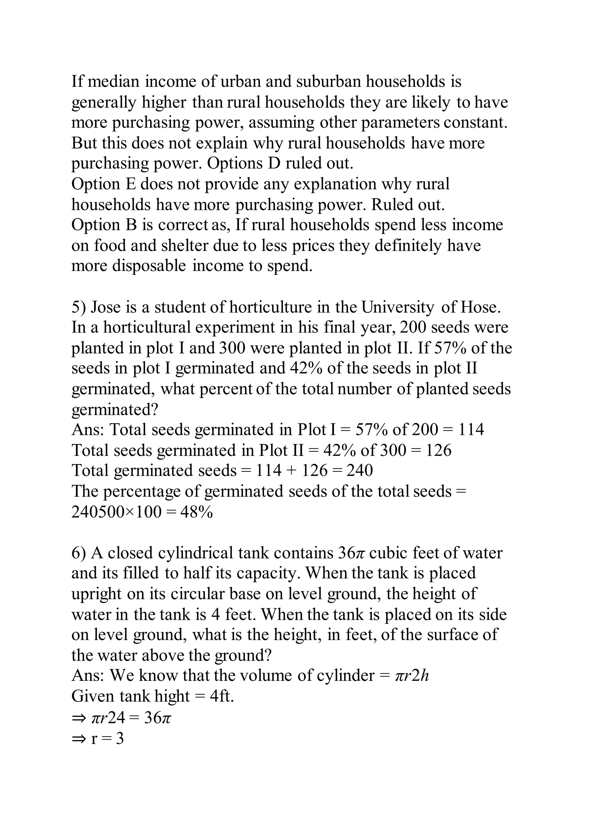If median income of urban and suburban households is
generally higher than rural households they are likely to have
more purchasing power, assuming other parameters constant.
But this does not explain why rural households have more
purchasing power. Options D ruled out.
Option E does not provide any explanation why rural
households have more purchasing power. Ruled out.
Option B is correct as, If rural households spend less income
on food and shelter due to less prices they definitely have
more disposable income to spend.
5) Jose is a student of horticulture in the University of Hose.
In a horticultural experiment in his final year, 200 seeds were
planted in plot I and 300 were planted in plot II. If 57% of the
seeds in plot I germinated and 42% of the seeds in plot II
germinated, what percent of the total number of planted seeds
germinated?
Ans: Total seeds germinated in Plot I = 57% of 200 = 114
Total seeds germinated in Plot II = 42% of 300 = 126
Total germinated seeds = 114 + 126 = 240
The percentage of germinated seeds of the total seeds =
240500×100 = 48%
6) A closed cylindrical tank contains 36π cubic feet of water
and its filled to half its capacity. When the tank is placed
upright on its circular base on level ground, the height of
water in the tank is 4 feet. When the tank is placed on its side
on level ground, what is the height, in feet, of the surface of
the water above the ground?
Ans: We know that the volume of cylinder = πr2h
Given tank hight = 4ft.
⇒ πr24 = 36π
⇒ r = 3
 