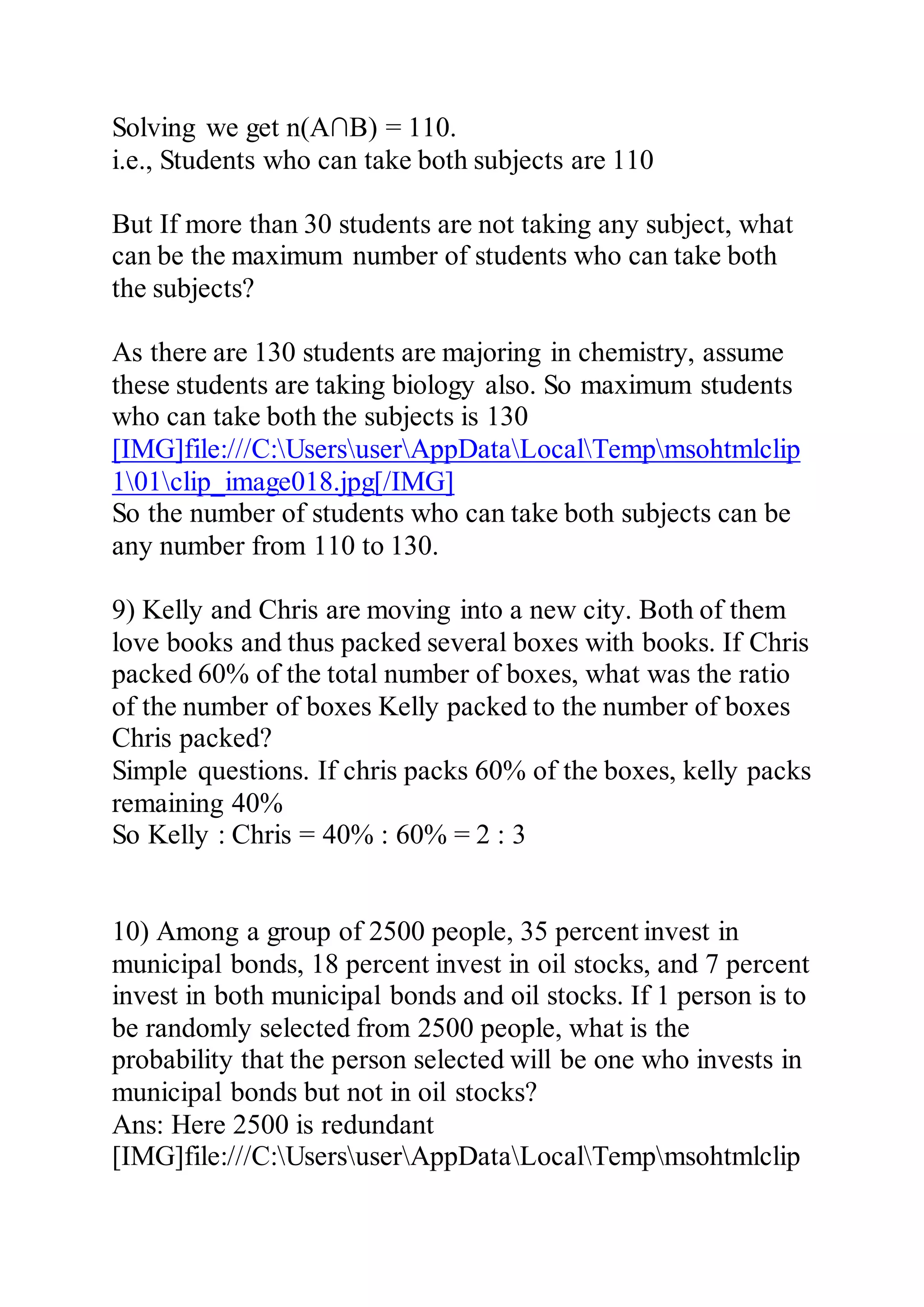 Solving we get n(A∩B) = 110.
i.e., Students who can take both subjects are 110
But If more than 30 students are not taking any subject, what
can be the maximum number of students who can take both
the subjects?
As there are 130 students are majoring in chemistry, assume
these students are taking biology also. So maximum students
who can take both the subjects is 130
[IMG]file:///C:UsersuserAppDataLocalTempmsohtmlclip
101clip_image018.jpg[/IMG]
So the number of students who can take both subjects can be
any number from 110 to 130.
9) Kelly and Chris are moving into a new city. Both of them
love books and thus packed several boxes with books. If Chris
packed 60% of the total number of boxes, what was the ratio
of the number of boxes Kelly packed to the number of boxes
Chris packed?
Simple questions. If chris packs 60% of the boxes, kelly packs
remaining 40%
So Kelly : Chris = 40% : 60% = 2 : 3
10) Among a group of 2500 people, 35 percent invest in
municipal bonds, 18 percent invest in oil stocks, and 7 percent
invest in both municipal bonds and oil stocks. If 1 person is to
be randomly selected from 2500 people, what is the
probability that the person selected will be one who invests in
municipal bonds but not in oil stocks?
Ans: Here 2500 is redundant
[IMG]file:///C:UsersuserAppDataLocalTempmsohtmlclip
 