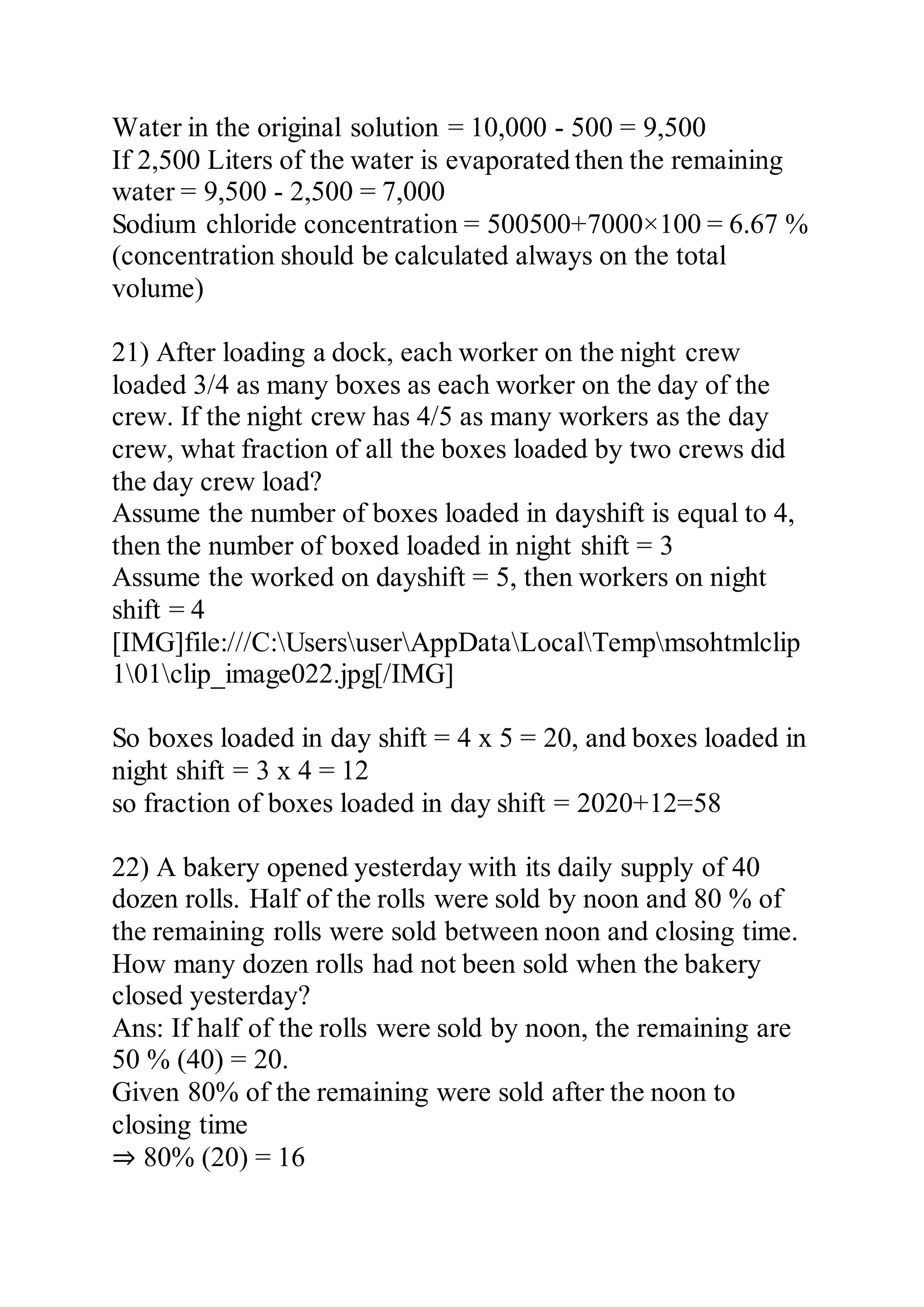 Water in the original solution = 10,000 - 500 = 9,500
If 2,500 Liters of the water is evaporated then the remaining
water = 9,500 - 2,500 = 7,000
Sodium chloride concentration = 500500+7000×100 = 6.67 %
(concentration should be calculated always on the total
volume)
21) After loading a dock, each worker on the night crew
loaded 3/4 as many boxes as each worker on the day of the
crew. If the night crew has 4/5 as many workers as the day
crew, what fraction of all the boxes loaded by two crews did
the day crew load?
Assume the number of boxes loaded in dayshift is equal to 4,
then the number of boxed loaded in night shift = 3
Assume the worked on dayshift = 5, then workers on night
shift = 4
[IMG]file:///C:UsersuserAppDataLocalTempmsohtmlclip
101clip_image022.jpg[/IMG]
So boxes loaded in day shift = 4 x 5 = 20, and boxes loaded in
night shift = 3 x 4 = 12
so fraction of boxes loaded in day shift = 2020+12=58
22) A bakery opened yesterday with its daily supply of 40
dozen rolls. Half of the rolls were sold by noon and 80 % of
the remaining rolls were sold between noon and closing time.
How many dozen rolls had not been sold when the bakery
closed yesterday?
Ans: If half of the rolls were sold by noon, the remaining are
50 % (40) = 20.
Given 80% of the remaining were sold after the noon to
closing time
⇒ 80% (20) = 16
 