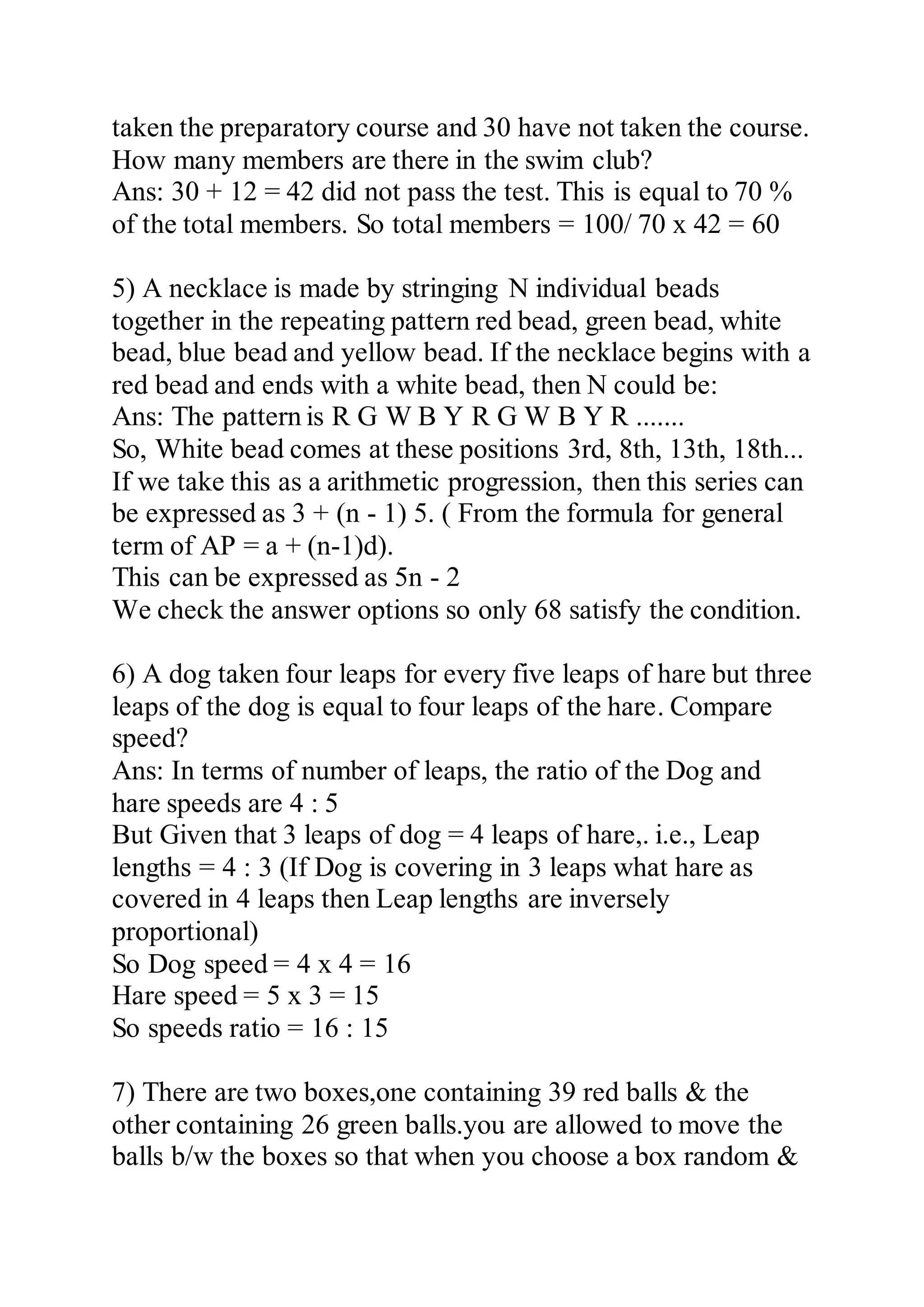 taken the preparatory course and 30 have not taken the course.
How many members are there in the swim club?
Ans: 30 + 12 = 42 did not pass the test. This is equal to 70 %
of the total members. So total members = 100/ 70 x 42 = 60
5) A necklace is made by stringing N individual beads
together in the repeating pattern red bead, green bead, white
bead, blue bead and yellow bead. If the necklace begins with a
red bead and ends with a white bead, then N could be:
Ans: The pattern is R G W B Y R G W B Y R .......
So, White bead comes at these positions 3rd, 8th, 13th, 18th...
If we take this as a arithmetic progression, then this series can
be expressed as 3 + (n - 1) 5. ( From the formula for general
term of AP = a + (n-1)d).
This can be expressed as 5n - 2
We check the answer options so only 68 satisfy the condition.
6) A dog taken four leaps for every five leaps of hare but three
leaps of the dog is equal to four leaps of the hare. Compare
speed?
Ans: In terms of number of leaps, the ratio of the Dog and
hare speeds are 4 : 5
But Given that 3 leaps of dog = 4 leaps of hare,. i.e., Leap
lengths = 4 : 3 (If Dog is covering in 3 leaps what hare as
covered in 4 leaps then Leap lengths are inversely
proportional)
So Dog speed = 4 x 4 = 16
Hare speed = 5 x 3 = 15
So speeds ratio = 16 : 15
7) There are two boxes,one containing 39 red balls & the
other containing 26 green balls.you are allowed to move the
balls b/w the boxes so that when you choose a box random &
 