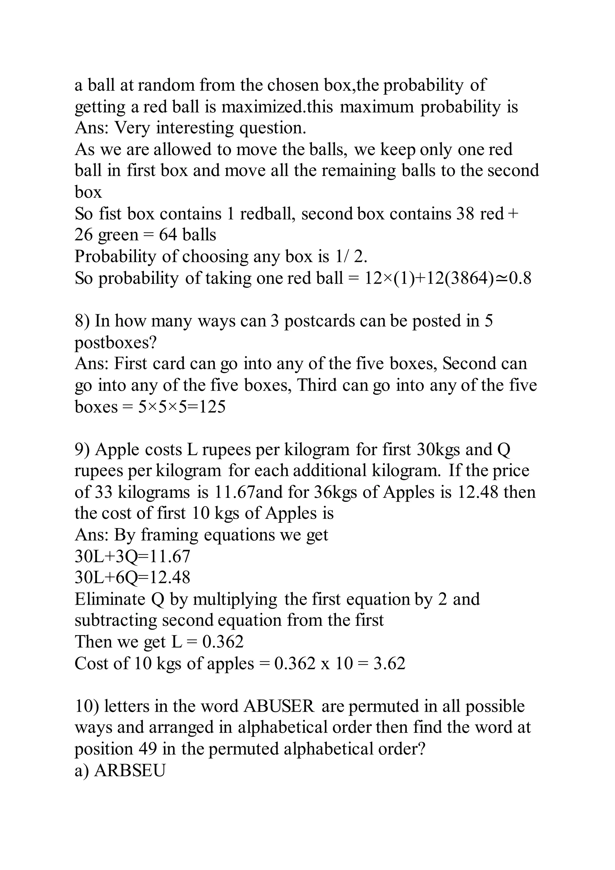 a ball at random from the chosen box,the probability of
getting a red ball is maximized.this maximum probability is
Ans: Very interesting question.
As we are allowed to move the balls, we keep only one red
ball in first box and move all the remaining balls to the second
box
So fist box contains 1 redball, second box contains 38 red +
26 green = 64 balls
Probability of choosing any box is 1/ 2.
So probability of taking one red ball = 12×(1)+12(3864)≃0.8
8) In how many ways can 3 postcards can be posted in 5
postboxes?
Ans: First card can go into any of the five boxes, Second can
go into any of the five boxes, Third can go into any of the five
boxes = 5×5×5=125
9) Apple costs L rupees per kilogram for first 30kgs and Q
rupees per kilogram for each additional kilogram. If the price
of 33 kilograms is 11.67and for 36kgs of Apples is 12.48 then
the cost of first 10 kgs of Apples is
Ans: By framing equations we get
30L+3Q=11.67
30L+6Q=12.48
Eliminate Q by multiplying the first equation by 2 and
subtracting second equation from the first
Then we get L = 0.362
Cost of 10 kgs of apples = 0.362 x 10 = 3.62
10) letters in the word ABUSER are permuted in all possible
ways and arranged in alphabetical order then find the word at
position 49 in the permuted alphabetical order?
a) ARBSEU
 