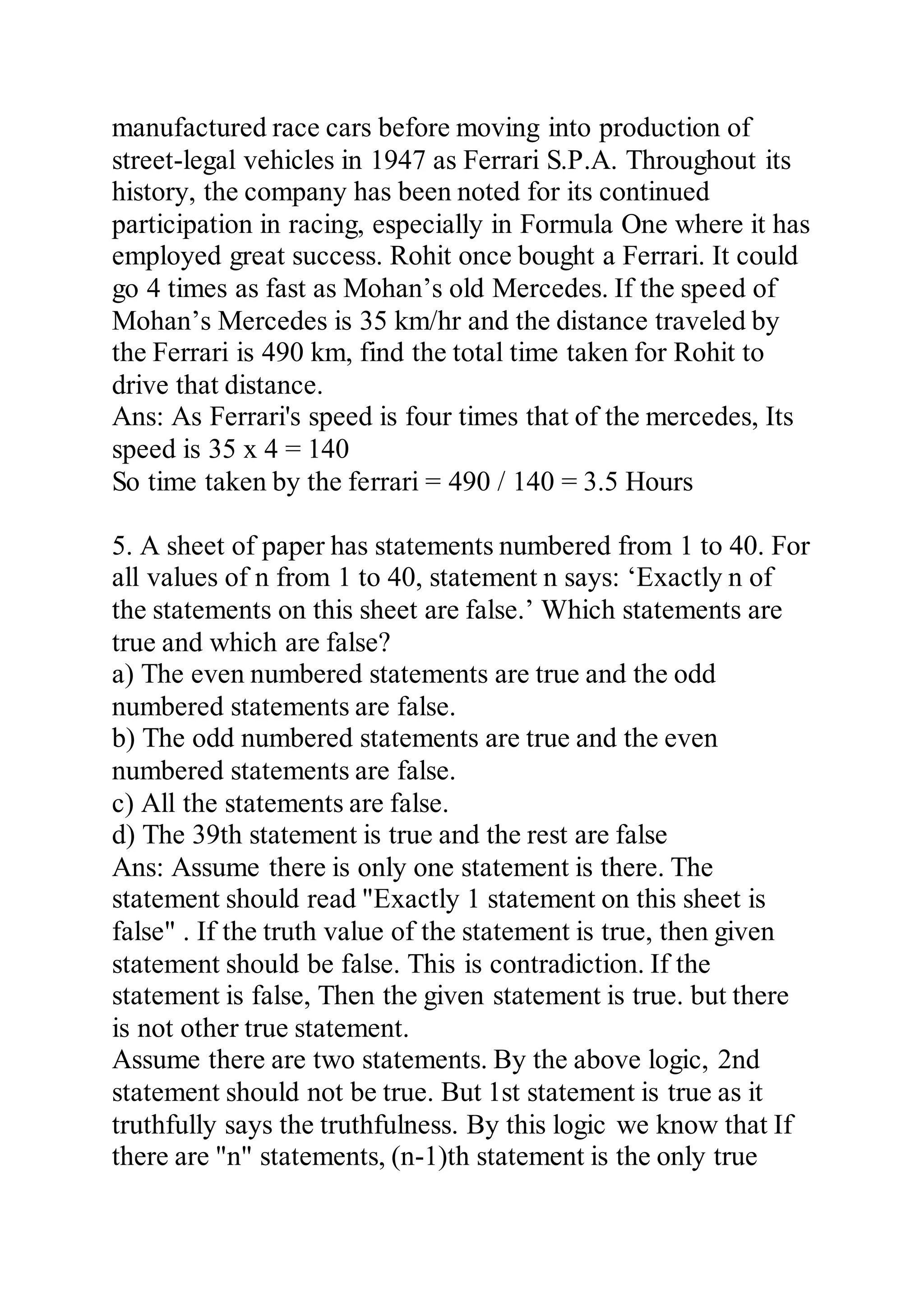 manufactured race cars before moving into production of
street-legal vehicles in 1947 as Ferrari S.P.A. Throughout its
history, the company has been noted for its continued
participation in racing, especially in Formula One where it has
employed great success. Rohit once bought a Ferrari. It could
go 4 times as fast as Mohan’s old Mercedes. If the speed of
Mohan’s Mercedes is 35 km/hr and the distance traveled by
the Ferrari is 490 km, find the total time taken for Rohit to
drive that distance.
Ans: As Ferrari's speed is four times that of the mercedes, Its
speed is 35 x 4 = 140
So time taken by the ferrari = 490 / 140 = 3.5 Hours
5. A sheet of paper has statements numbered from 1 to 40. For
all values of n from 1 to 40, statement n says: ‘Exactly n of
the statements on this sheet are false.’ Which statements are
true and which are false?
a) The even numbered statements are true and the odd
numbered statements are false.
b) The odd numbered statements are true and the even
numbered statements are false.
c) All the statements are false.
d) The 39th statement is true and the rest are false
Ans: Assume there is only one statement is there. The
statement should read "Exactly 1 statement on this sheet is
false" . If the truth value of the statement is true, then given
statement should be false. This is contradiction. If the
statement is false, Then the given statement is true. but there
is not other true statement.
Assume there are two statements. By the above logic, 2nd
statement should not be true. But 1st statement is true as it
truthfully says the truthfulness. By this logic we know that If
there are "n" statements, (n-1)th statement is the only true
 