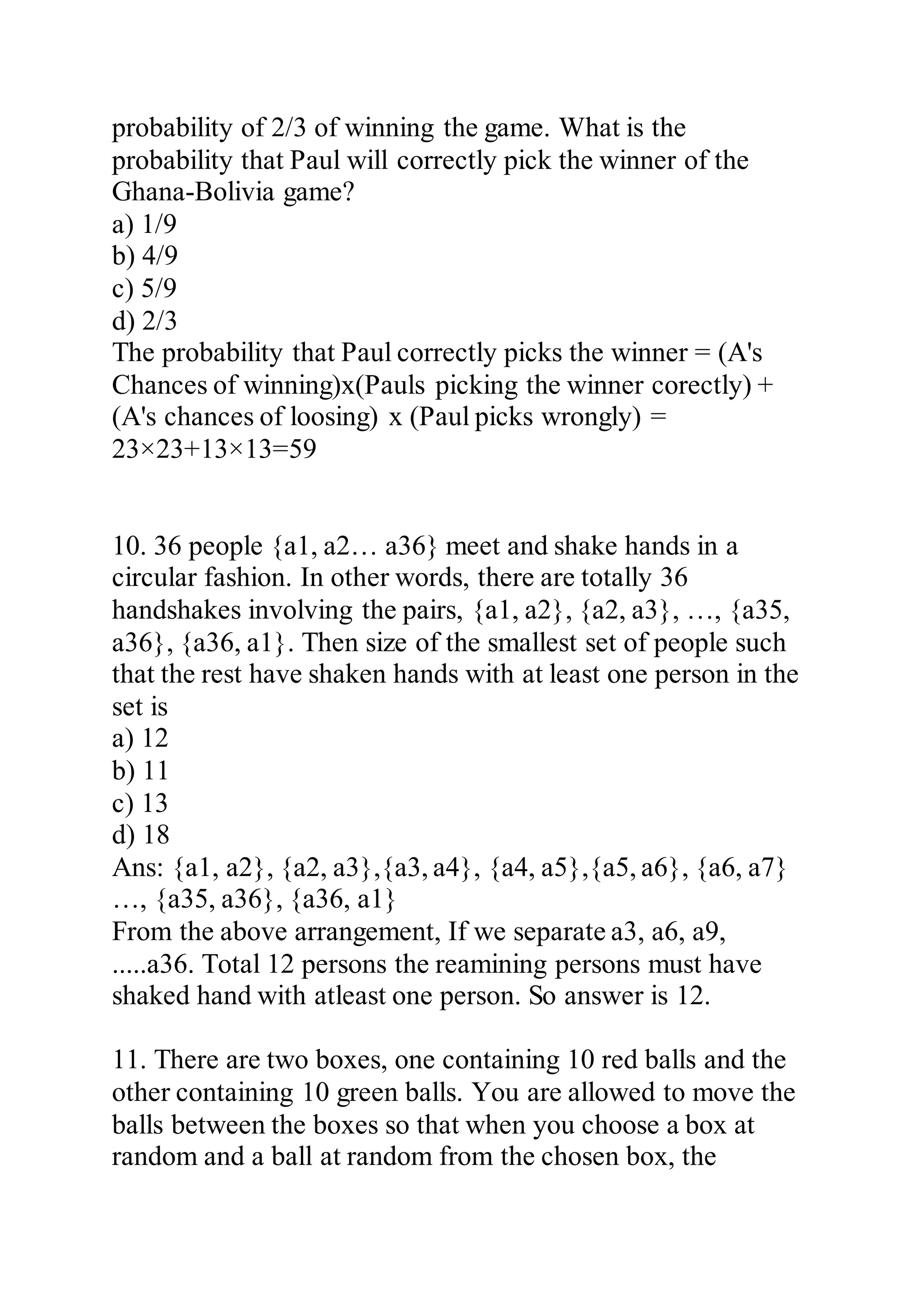probability of 2/3 of winning the game. What is the
probability that Paul will correctly pick the winner of the
Ghana-Bolivia game?
a) 1/9
b) 4/9
c) 5/9
d) 2/3
The probability that Paul correctly picks the winner = (A's
Chances of winning)x(Pauls picking the winner corectly) +
(A's chances of loosing) x (Paul picks wrongly) =
23×23+13×13=59
10. 36 people {a1, a2… a36} meet and shake hands in a
circular fashion. In other words, there are totally 36
handshakes involving the pairs, {a1, a2}, {a2, a3}, …, {a35,
a36}, {a36, a1}. Then size of the smallest set of people such
that the rest have shaken hands with at least one person in the
set is
a) 12
b) 11
c) 13
d) 18
Ans: {a1, a2}, {a2, a3},{a3, a4}, {a4, a5},{a5, a6}, {a6, a7}
…, {a35, a36}, {a36, a1}
From the above arrangement, If we separate a3, a6, a9,
.....a36. Total 12 persons the reamining persons must have
shaked hand with atleast one person. So answer is 12.
11. There are two boxes, one containing 10 red balls and the
other containing 10 green balls. You are allowed to move the
balls between the boxes so that when you choose a box at
random and a ball at random from the chosen box, the
 