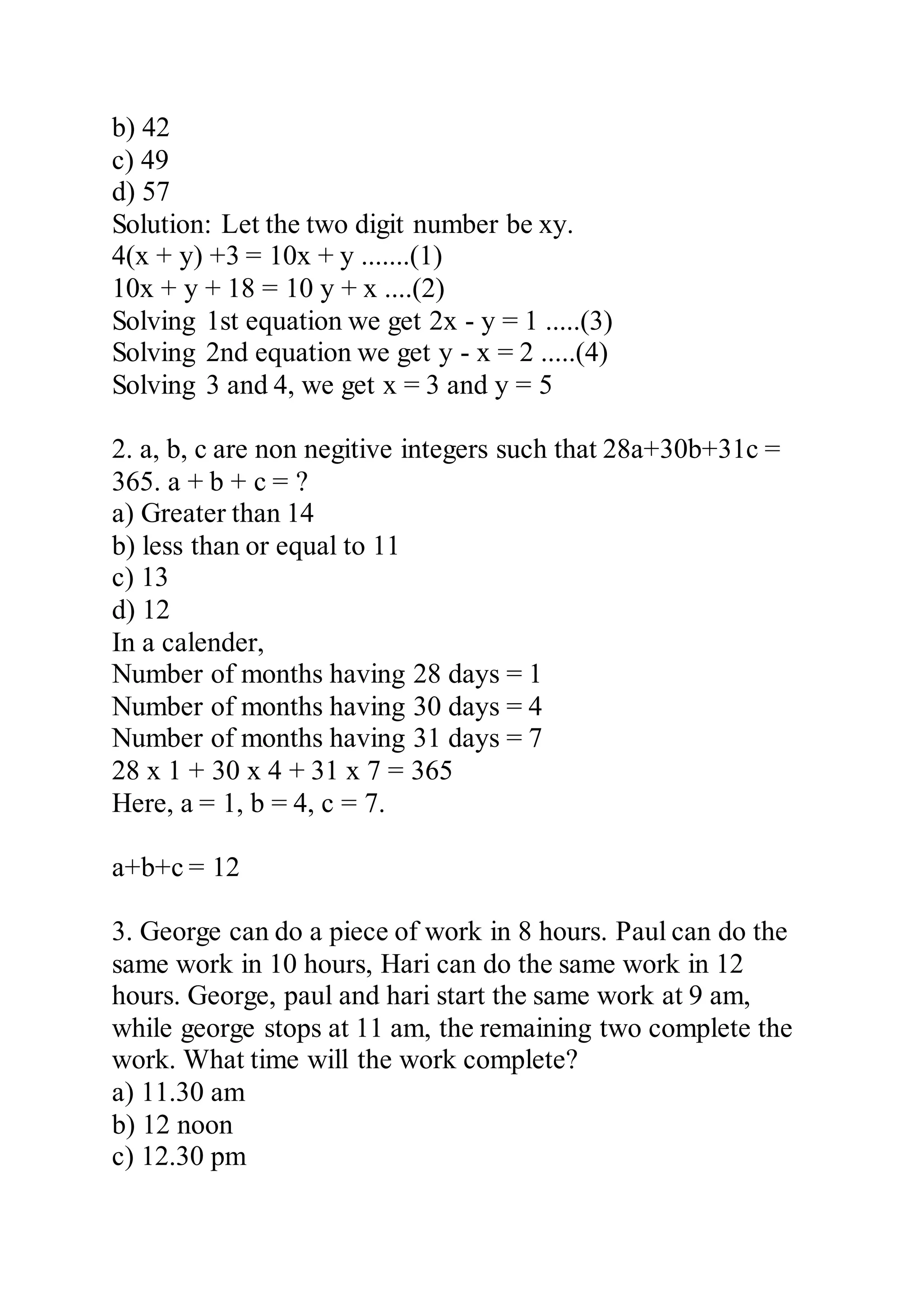 b) 42
c) 49
d) 57
Solution: Let the two digit number be xy.
4(x + y) +3 = 10x + y .......(1)
10x + y + 18 = 10 y + x ....(2)
Solving 1st equation we get 2x - y = 1 .....(3)
Solving 2nd equation we get y - x = 2 .....(4)
Solving 3 and 4, we get x = 3 and y = 5
2. a, b, c are non negitive integers such that 28a+30b+31c =
365. a + b + c = ?
a) Greater than 14
b) less than or equal to 11
c) 13
d) 12
In a calender,
Number of months having 28 days = 1
Number of months having 30 days = 4
Number of months having 31 days = 7
28 x 1 + 30 x 4 + 31 x 7 = 365
Here, a = 1, b = 4, c = 7.
a+b+c = 12
3. George can do a piece of work in 8 hours. Paul can do the
same work in 10 hours, Hari can do the same work in 12
hours. George, paul and hari start the same work at 9 am,
while george stops at 11 am, the remaining two complete the
work. What time will the work complete?
a) 11.30 am
b) 12 noon
c) 12.30 pm
 