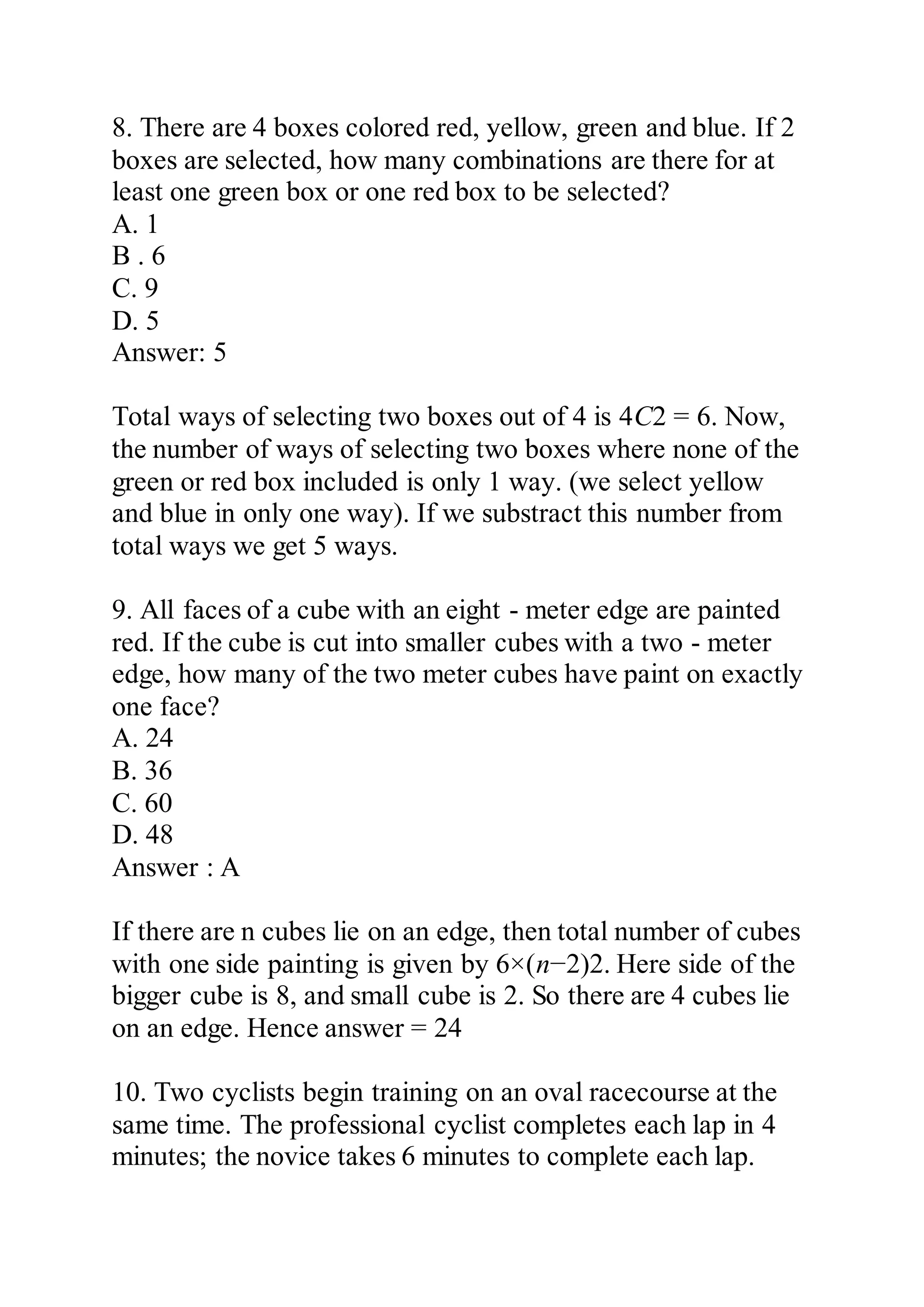 8. There are 4 boxes colored red, yellow, green and blue. If 2
boxes are selected, how many combinations are there for at
least one green box or one red box to be selected?
A. 1
B . 6
C. 9
D. 5
Answer: 5
Total ways of selecting two boxes out of 4 is 4C2 = 6. Now,
the number of ways of selecting two boxes where none of the
green or red box included is only 1 way. (we select yellow
and blue in only one way). If we substract this number from
total ways we get 5 ways.
9. All faces of a cube with an eight - meter edge are painted
red. If the cube is cut into smaller cubes with a two - meter
edge, how many of the two meter cubes have paint on exactly
one face?
A. 24
B. 36
C. 60
D. 48
Answer : A
If there are n cubes lie on an edge, then total number of cubes
with one side painting is given by 6×(n−2)2. Here side of the
bigger cube is 8, and small cube is 2. So there are 4 cubes lie
on an edge. Hence answer = 24
10. Two cyclists begin training on an oval racecourse at the
same time. The professional cyclist completes each lap in 4
minutes; the novice takes 6 minutes to complete each lap.
 