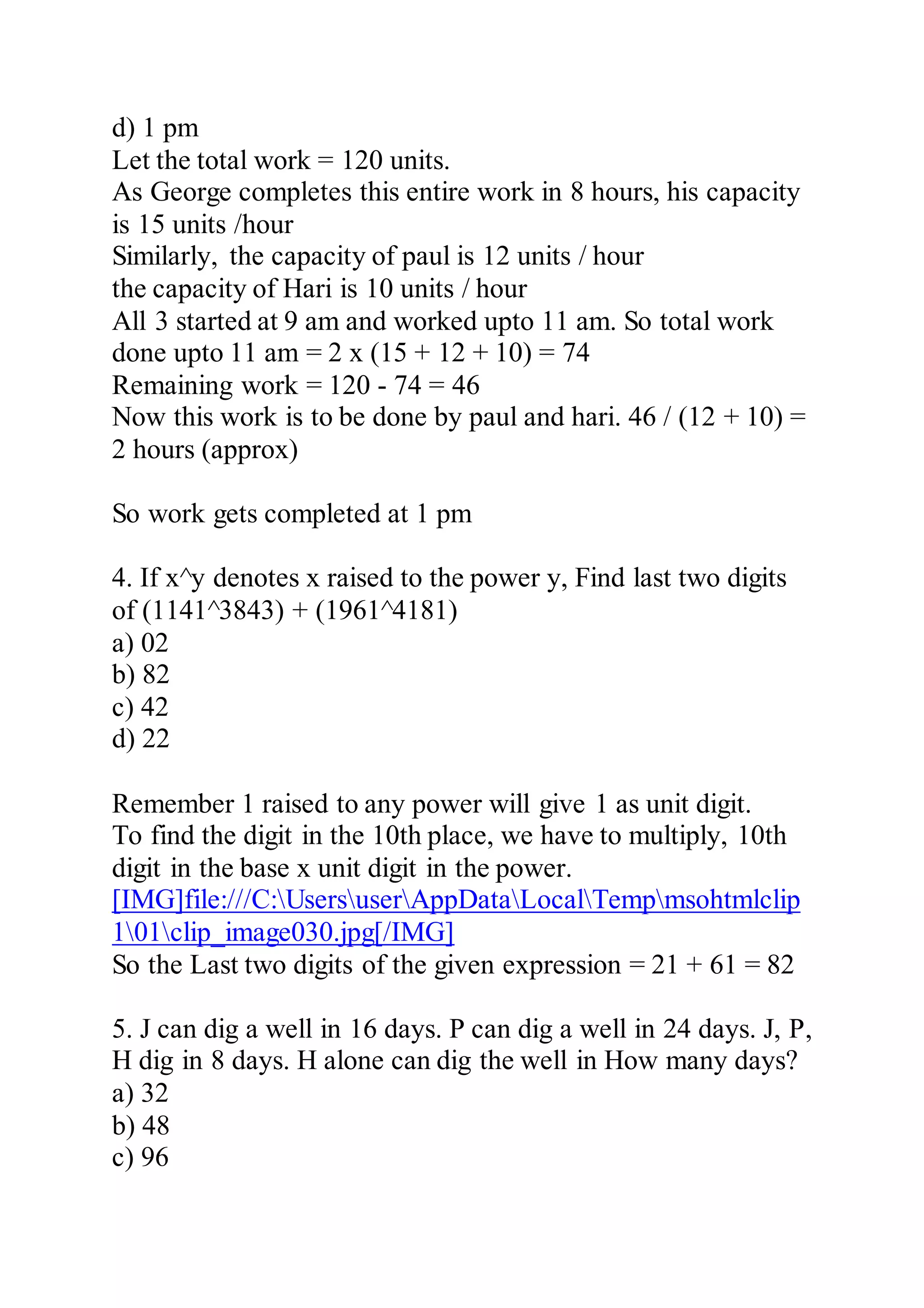 d) 1 pm
Let the total work = 120 units.
As George completes this entire work in 8 hours, his capacity
is 15 units /hour
Similarly, the capacity of paul is 12 units / hour
the capacity of Hari is 10 units / hour
All 3 started at 9 am and worked upto 11 am. So total work
done upto 11 am = 2 x (15 + 12 + 10) = 74
Remaining work = 120 - 74 = 46
Now this work is to be done by paul and hari. 46 / (12 + 10) =
2 hours (approx)
So work gets completed at 1 pm
4. If x^y denotes x raised to the power y, Find last two digits
of (1141^3843) + (1961^4181)
a) 02
b) 82
c) 42
d) 22
Remember 1 raised to any power will give 1 as unit digit.
To find the digit in the 10th place, we have to multiply, 10th
digit in the base x unit digit in the power.
[IMG]file:///C:UsersuserAppDataLocalTempmsohtmlclip
101clip_image030.jpg[/IMG]
So the Last two digits of the given expression = 21 + 61 = 82
5. J can dig a well in 16 days. P can dig a well in 24 days. J, P,
H dig in 8 days. H alone can dig the well in How many days?
a) 32
b) 48
c) 96
 