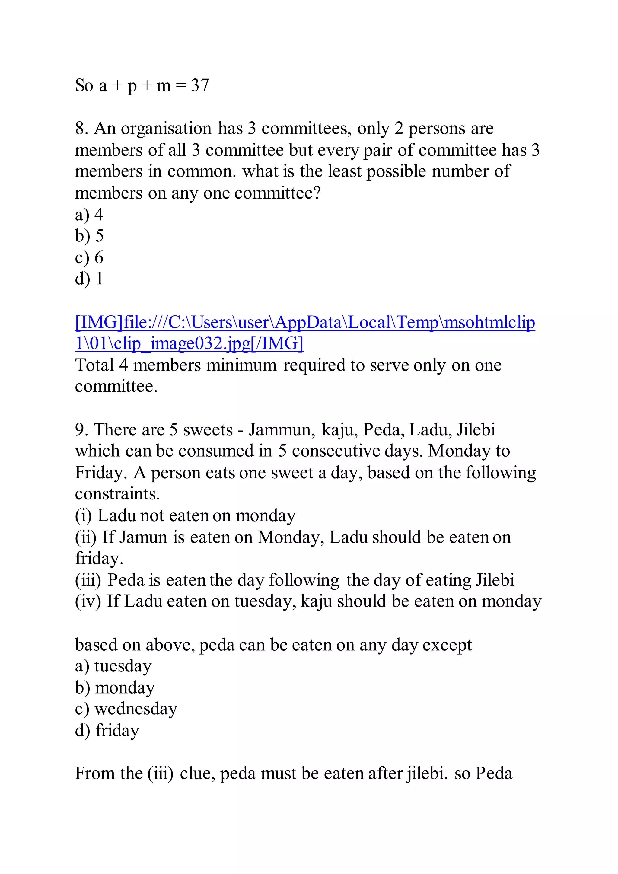 So a + p + m = 37
8. An organisation has 3 committees, only 2 persons are
members of all 3 committee but every pair of committee has 3
members in common. what is the least possible number of
members on any one committee?
a) 4
b) 5
c) 6
d) 1
[IMG]file:///C:UsersuserAppDataLocalTempmsohtmlclip
101clip_image032.jpg[/IMG]
Total 4 members minimum required to serve only on one
committee.
9. There are 5 sweets - Jammun, kaju, Peda, Ladu, Jilebi
which can be consumed in 5 consecutive days. Monday to
Friday. A person eats one sweet a day, based on the following
constraints.
(i) Ladu not eaten on monday
(ii) If Jamun is eaten on Monday, Ladu should be eaten on
friday.
(iii) Peda is eaten the day following the day of eating Jilebi
(iv) If Ladu eaten on tuesday, kaju should be eaten on monday
based on above, peda can be eaten on any day except
a) tuesday
b) monday
c) wednesday
d) friday
From the (iii) clue, peda must be eaten after jilebi. so Peda
 