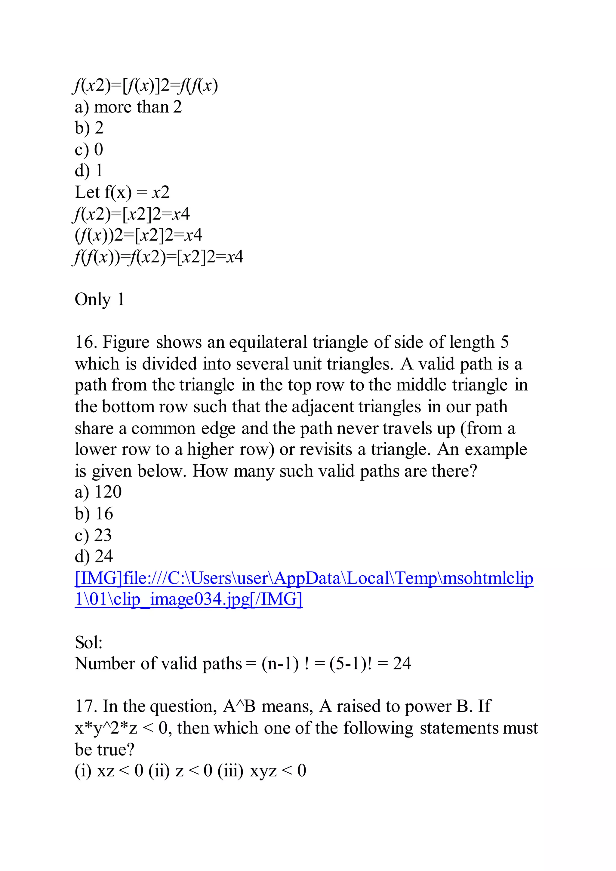f(x2)=[f(x)]2=f(f(x)
a) more than 2
b) 2
c) 0
d) 1
Let f(x) = x2
f(x2)=[x2]2=x4
(f(x))2=[x2]2=x4
f(f(x))=f(x2)=[x2]2=x4
Only 1
16. Figure shows an equilateral triangle of side of length 5
which is divided into several unit triangles. A valid path is a
path from the triangle in the top row to the middle triangle in
the bottom row such that the adjacent triangles in our path
share a common edge and the path never travels up (from a
lower row to a higher row) or revisits a triangle. An example
is given below. How many such valid paths are there?
a) 120
b) 16
c) 23
d) 24
[IMG]file:///C:UsersuserAppDataLocalTempmsohtmlclip
101clip_image034.jpg[/IMG]
Sol:
Number of valid paths = (n-1) ! = (5-1)! = 24
17. In the question, A^B means, A raised to power B. If
x*y^2*z < 0, then which one of the following statements must
be true?
(i) xz < 0 (ii) z < 0 (iii) xyz < 0
 