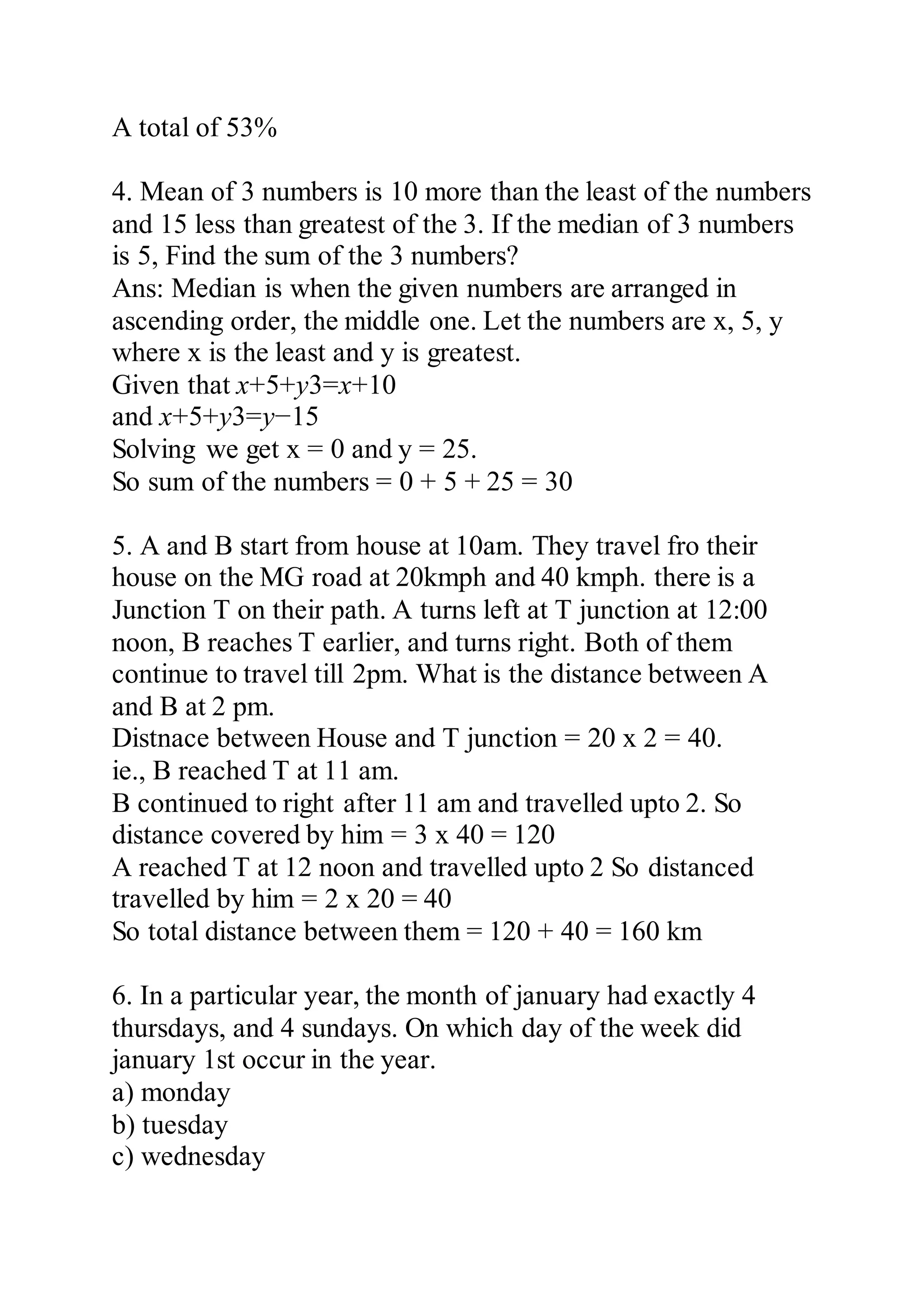A total of 53%
4. Mean of 3 numbers is 10 more than the least of the numbers
and 15 less than greatest of the 3. If the median of 3 numbers
is 5, Find the sum of the 3 numbers?
Ans: Median is when the given numbers are arranged in
ascending order, the middle one. Let the numbers are x, 5, y
where x is the least and y is greatest.
Given that x+5+y3=x+10
and x+5+y3=y−15
Solving we get x = 0 and y = 25.
So sum of the numbers = 0 + 5 + 25 = 30
5. A and B start from house at 10am. They travel fro their
house on the MG road at 20kmph and 40 kmph. there is a
Junction T on their path. A turns left at T junction at 12:00
noon, B reaches T earlier, and turns right. Both of them
continue to travel till 2pm. What is the distance between A
and B at 2 pm.
Distnace between House and T junction = 20 x 2 = 40.
ie., B reached T at 11 am.
B continued to right after 11 am and travelled upto 2. So
distance covered by him = 3 x 40 = 120
A reached T at 12 noon and travelled upto 2 So distanced
travelled by him = 2 x 20 = 40
So total distance between them = 120 + 40 = 160 km
6. In a particular year, the month of january had exactly 4
thursdays, and 4 sundays. On which day of the week did
january 1st occur in the year.
a) monday
b) tuesday
c) wednesday
 