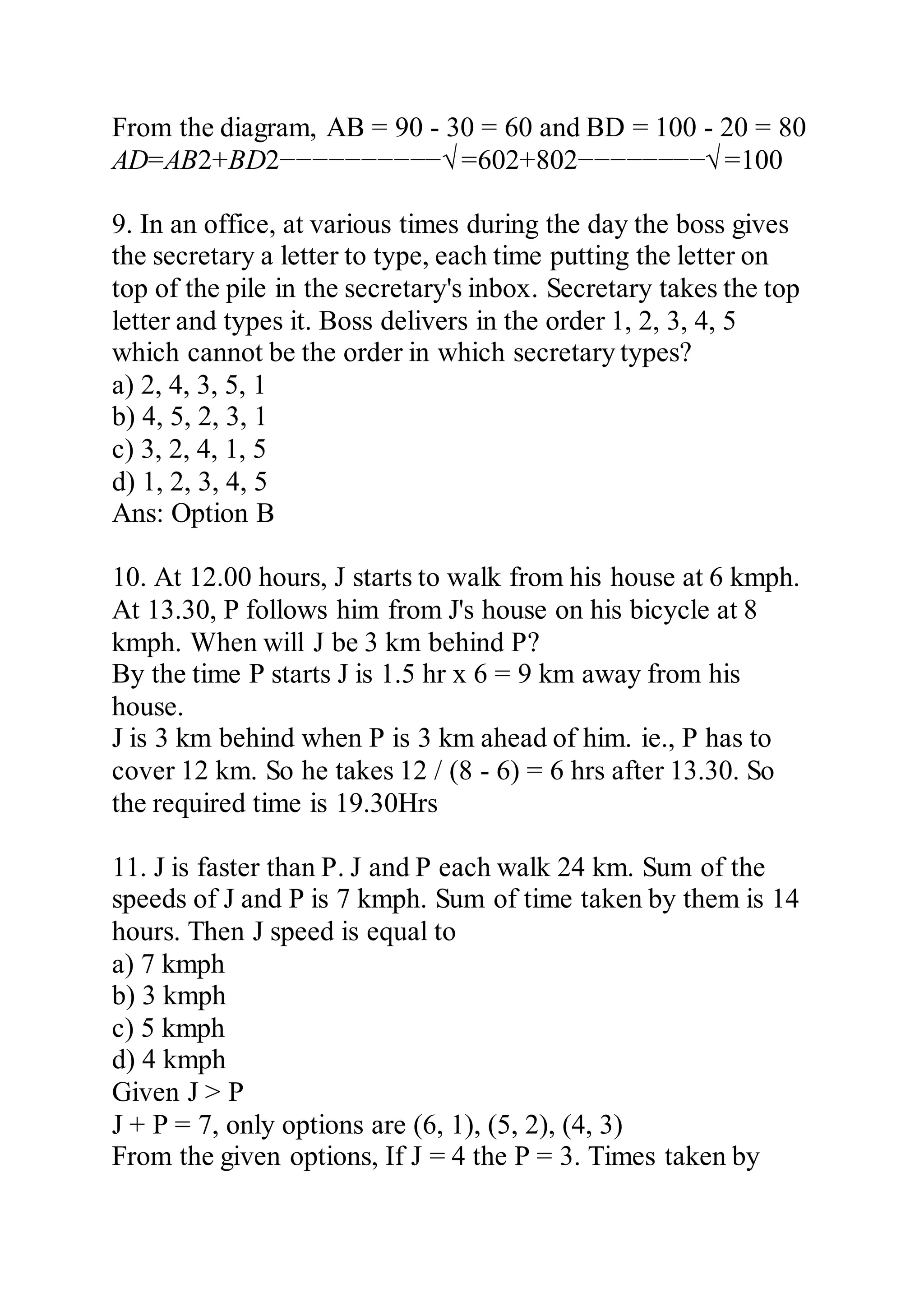 From the diagram, AB = 90 - 30 = 60 and BD = 100 - 20 = 80
AD=AB2+BD2−−−−−−−−−−√ =602+802−−−−−−−−√ =100
9. In an office, at various times during the day the boss gives
the secretary a letter to type, each time putting the letter on
top of the pile in the secretary's inbox. Secretary takes the top
letter and types it. Boss delivers in the order 1, 2, 3, 4, 5
which cannot be the order in which secretary types?
a) 2, 4, 3, 5, 1
b) 4, 5, 2, 3, 1
c) 3, 2, 4, 1, 5
d) 1, 2, 3, 4, 5
Ans: Option B
10. At 12.00 hours, J starts to walk from his house at 6 kmph.
At 13.30, P follows him from J's house on his bicycle at 8
kmph. When will J be 3 km behind P?
By the time P starts J is 1.5 hr x 6 = 9 km away from his
house.
J is 3 km behind when P is 3 km ahead of him. ie., P has to
cover 12 km. So he takes 12 / (8 - 6) = 6 hrs after 13.30. So
the required time is 19.30Hrs
11. J is faster than P. J and P each walk 24 km. Sum of the
speeds of J and P is 7 kmph. Sum of time taken by them is 14
hours. Then J speed is equal to
a) 7 kmph
b) 3 kmph
c) 5 kmph
d) 4 kmph
Given J > P
J + P = 7, only options are (6, 1), (5, 2), (4, 3)
From the given options, If J = 4 the P = 3. Times taken by
 