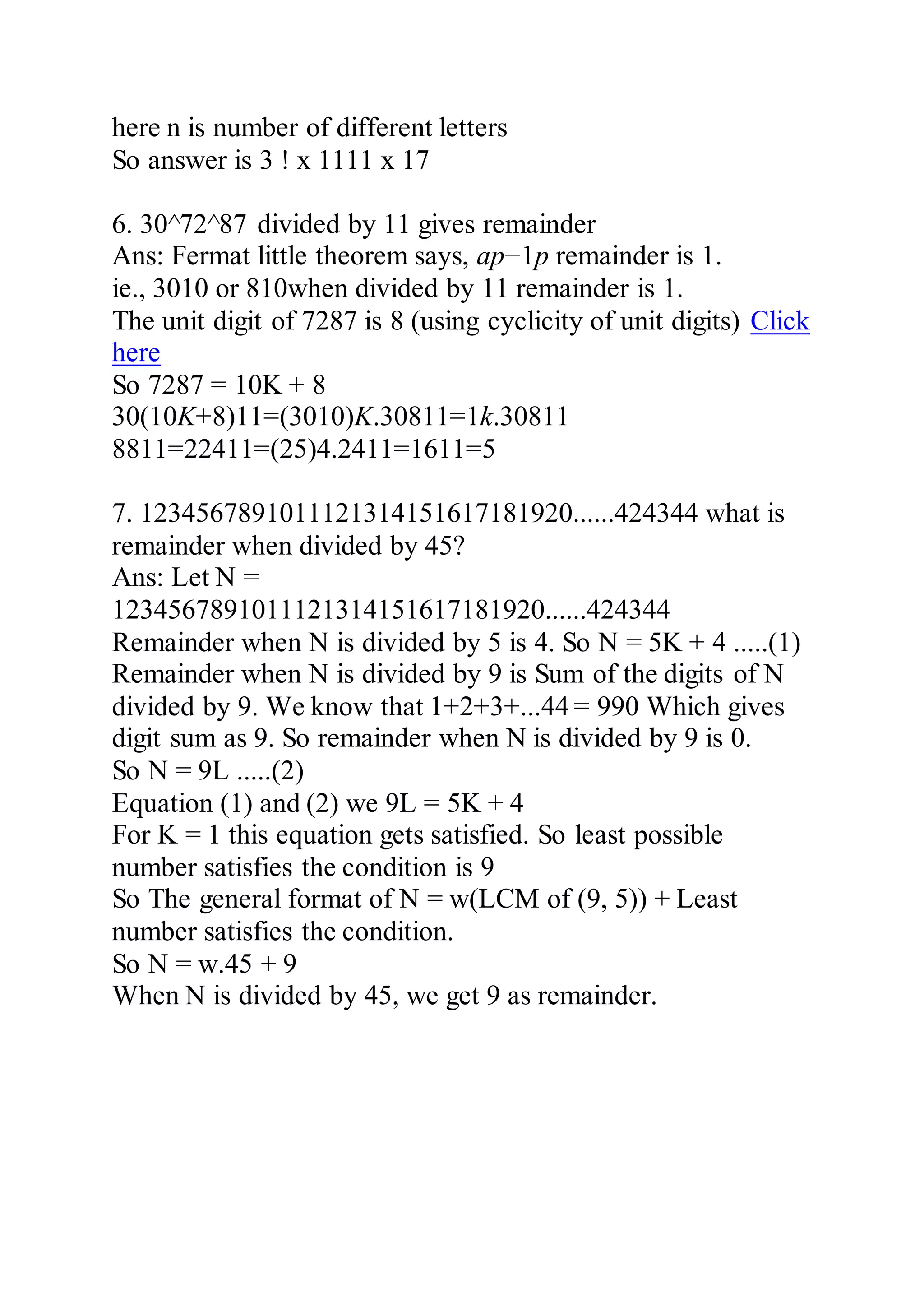 here n is number of different letters
So answer is 3 ! x 1111 x 17
6. 30^72^87 divided by 11 gives remainder
Ans: Fermat little theorem says, ap−1p remainder is 1.
ie., 3010 or 810when divided by 11 remainder is 1.
The unit digit of 7287 is 8 (using cyclicity of unit digits) Click
here
So 7287 = 10K + 8
30(10K+8)11=(3010)K.30811=1k.30811
8811=22411=(25)4.2411=1611=5
7. 1234567891011121314151617181920......424344 what is
remainder when divided by 45?
Ans: Let N =
1234567891011121314151617181920......424344
Remainder when N is divided by 5 is 4. So N = 5K + 4 .....(1)
Remainder when N is divided by 9 is Sum of the digits of N
divided by 9. We know that 1+2+3+...44 = 990 Which gives
digit sum as 9. So remainder when N is divided by 9 is 0.
So N = 9L .....(2)
Equation (1) and (2) we 9L = 5K + 4
For K = 1 this equation gets satisfied. So least possible
number satisfies the condition is 9
So The general format of N = w(LCM of (9, 5)) + Least
number satisfies the condition.
So N = w.45 + 9
When N is divided by 45, we get 9 as remainder.
 