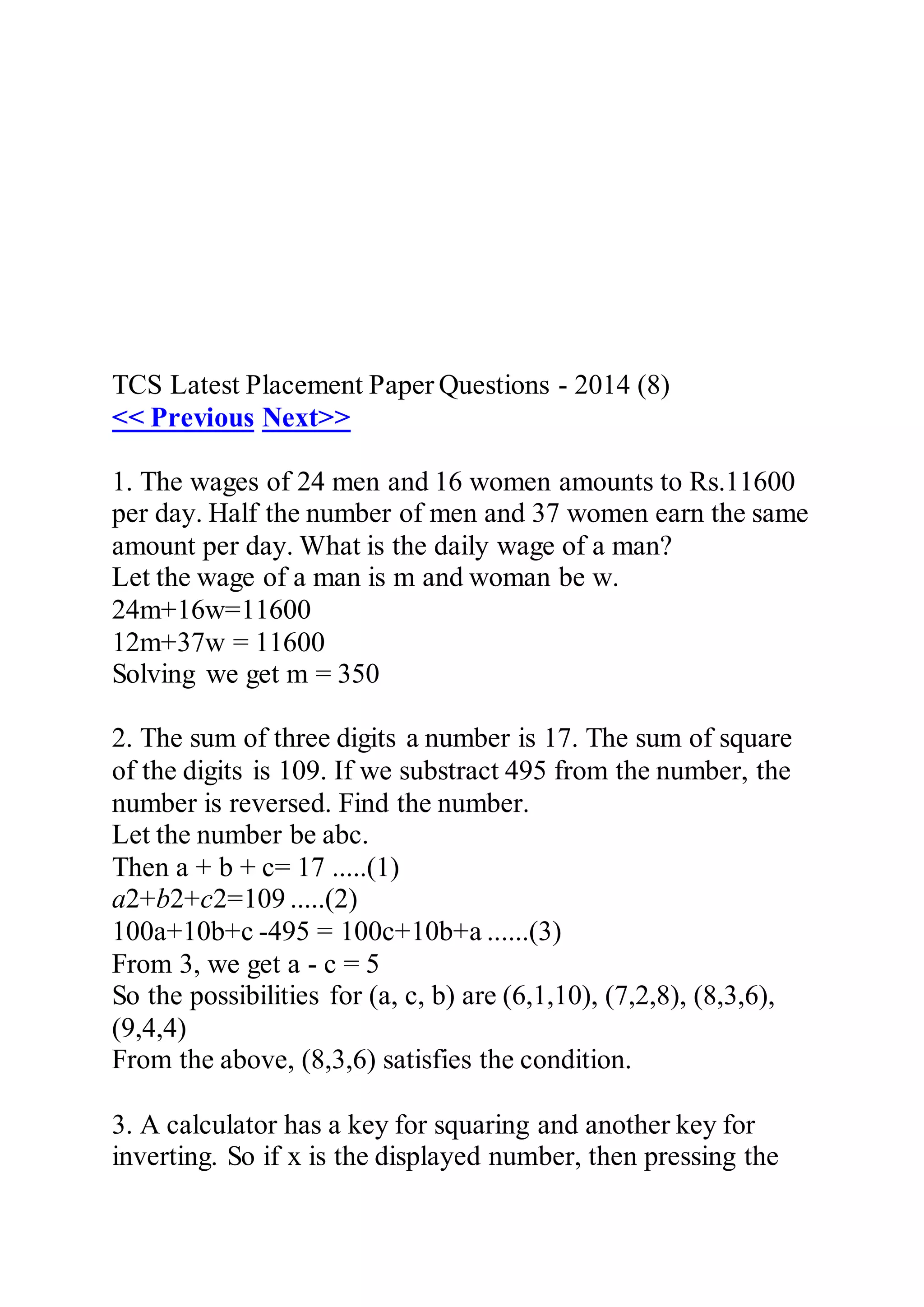 TCS Latest Placement Paper Questions - 2014 (8)
<< Previous Next>>
1. The wages of 24 men and 16 women amounts to Rs.11600
per day. Half the number of men and 37 women earn the same
amount per day. What is the daily wage of a man?
Let the wage of a man is m and woman be w.
24m+16w=11600
12m+37w = 11600
Solving we get m = 350
2. The sum of three digits a number is 17. The sum of square
of the digits is 109. If we substract 495 from the number, the
number is reversed. Find the number.
Let the number be abc.
Then a + b + c= 17 .....(1)
a2+b2+c2=109 .....(2)
100a+10b+c -495 = 100c+10b+a ......(3)
From 3, we get a - c = 5
So the possibilities for (a, c, b) are (6,1,10), (7,2,8), (8,3,6),
(9,4,4)
From the above, (8,3,6) satisfies the condition.
3. A calculator has a key for squaring and another key for
inverting. So if x is the displayed number, then pressing the
 