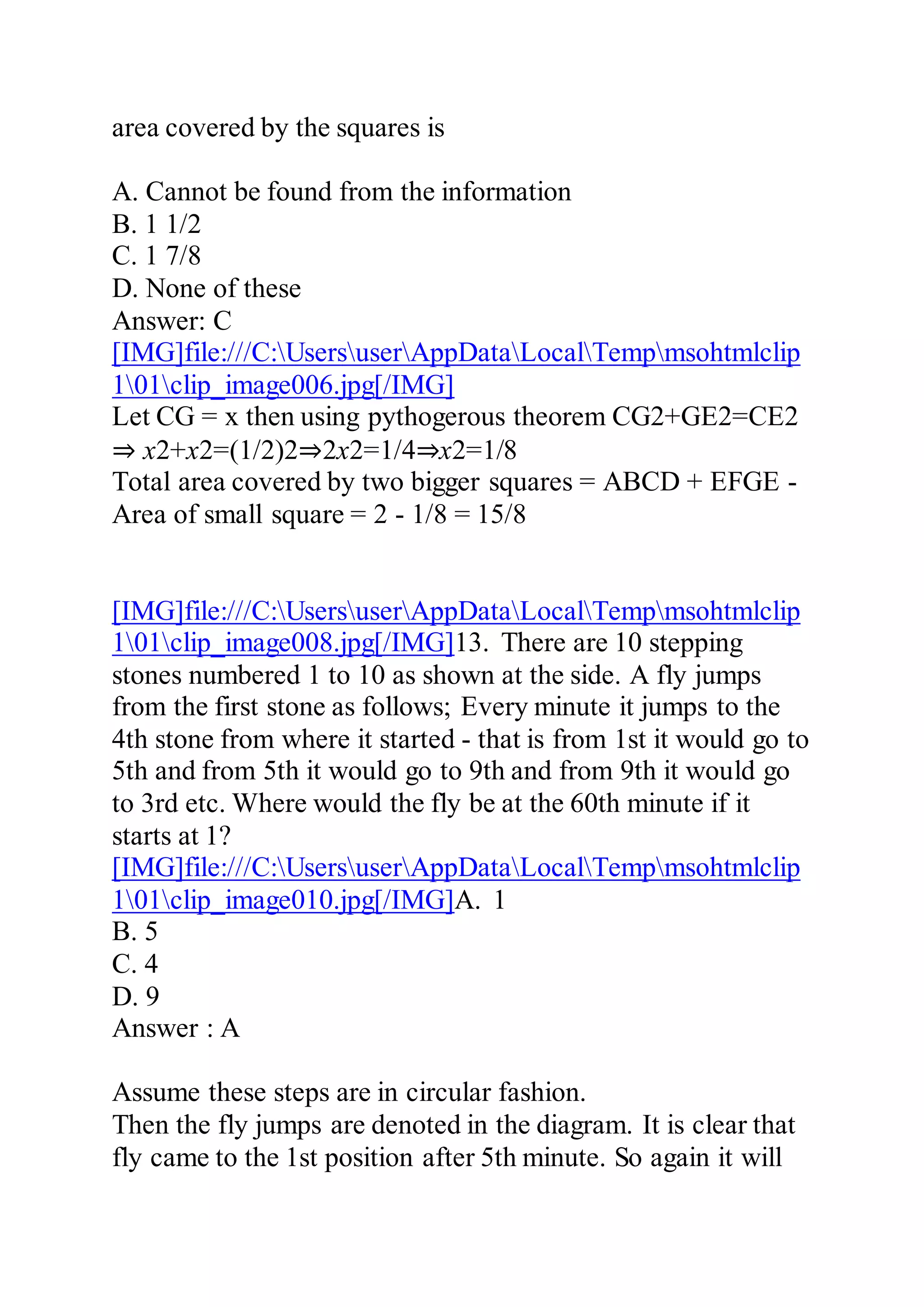 area covered by the squares is
A. Cannot be found from the information
B. 1 1/2
C. 1 7/8
D. None of these
Answer: C
[IMG]file:///C:UsersuserAppDataLocalTempmsohtmlclip
101clip_image006.jpg[/IMG]
Let CG = x then using pythogerous theorem CG2+GE2=CE2
⇒ x2+x2=(1/2)2⇒2x2=1/4⇒x2=1/8
Total area covered by two bigger squares = ABCD + EFGE -
Area of small square = 2 - 1/8 = 15/8
[IMG]file:///C:UsersuserAppDataLocalTempmsohtmlclip
101clip_image008.jpg[/IMG]13. There are 10 stepping
stones numbered 1 to 10 as shown at the side. A fly jumps
from the first stone as follows; Every minute it jumps to the
4th stone from where it started - that is from 1st it would go to
5th and from 5th it would go to 9th and from 9th it would go
to 3rd etc. Where would the fly be at the 60th minute if it
starts at 1?
[IMG]file:///C:UsersuserAppDataLocalTempmsohtmlclip
101clip_image010.jpg[/IMG]A. 1
B. 5
C. 4
D. 9
Answer : A
Assume these steps are in circular fashion.
Then the fly jumps are denoted in the diagram. It is clear that
fly came to the 1st position after 5th minute. So again it will
 