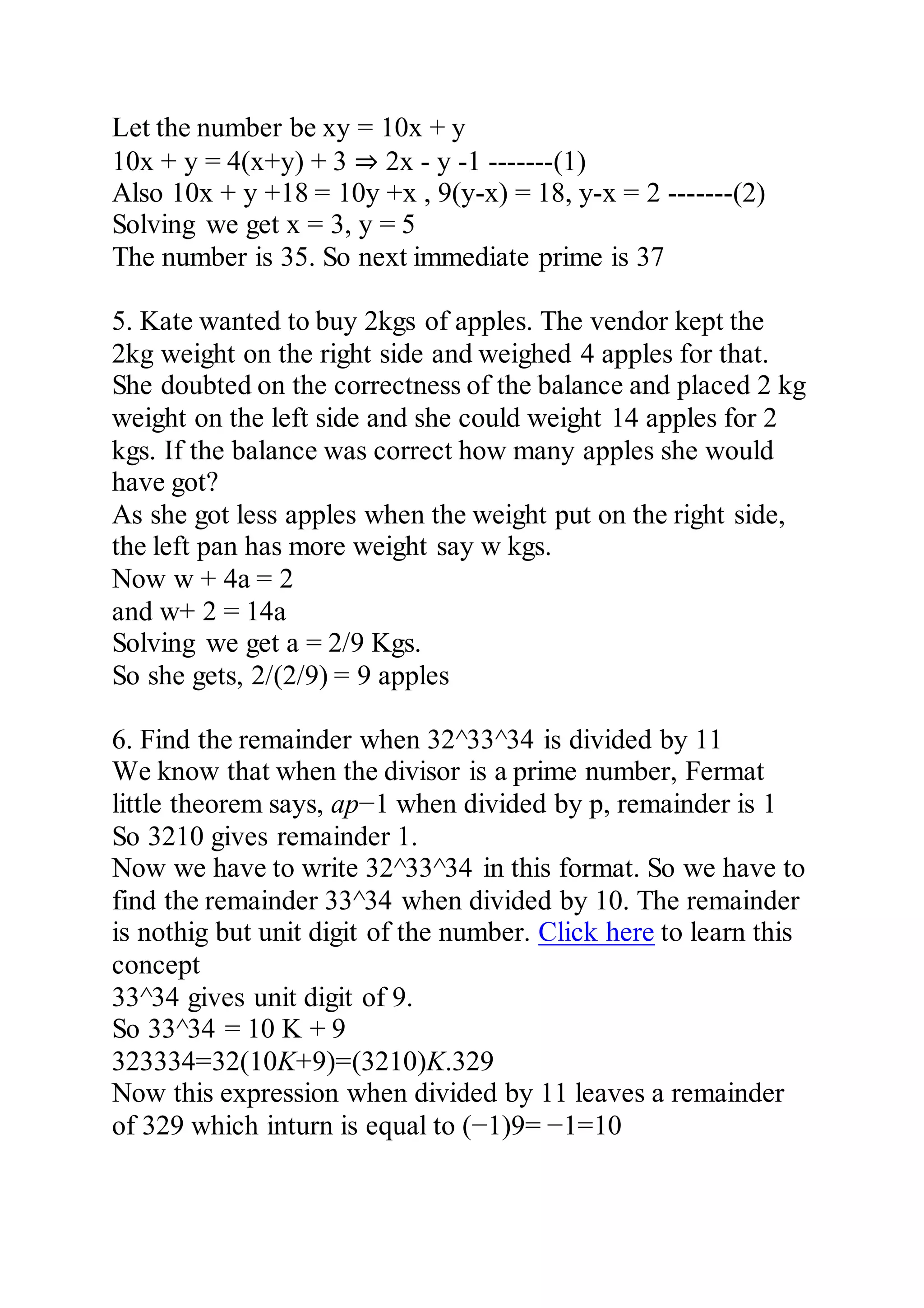 Let the number be xy = 10x + y
10x + y = 4(x+y) + 3 ⇒ 2x - y -1 -------(1)
Also 10x + y +18 = 10y +x , 9(y-x) = 18, y-x = 2 -------(2)
Solving we get x = 3, y = 5
The number is 35. So next immediate prime is 37
5. Kate wanted to buy 2kgs of apples. The vendor kept the
2kg weight on the right side and weighed 4 apples for that.
She doubted on the correctness of the balance and placed 2 kg
weight on the left side and she could weight 14 apples for 2
kgs. If the balance was correct how many apples she would
have got?
As she got less apples when the weight put on the right side,
the left pan has more weight say w kgs.
Now w + 4a = 2
and w+ 2 = 14a
Solving we get a = 2/9 Kgs.
So she gets, 2/(2/9) = 9 apples
6. Find the remainder when 32^33^34 is divided by 11
We know that when the divisor is a prime number, Fermat
little theorem says, ap−1 when divided by p, remainder is 1
So 3210 gives remainder 1.
Now we have to write 32^33^34 in this format. So we have to
find the remainder 33^34 when divided by 10. The remainder
is nothig but unit digit of the number. Click here to learn this
concept
33^34 gives unit digit of 9.
So 33^34 = 10 K + 9
323334=32(10K+9)=(3210)K.329
Now this expression when divided by 11 leaves a remainder
of 329 which inturn is equal to (−1)9= −1=10
 