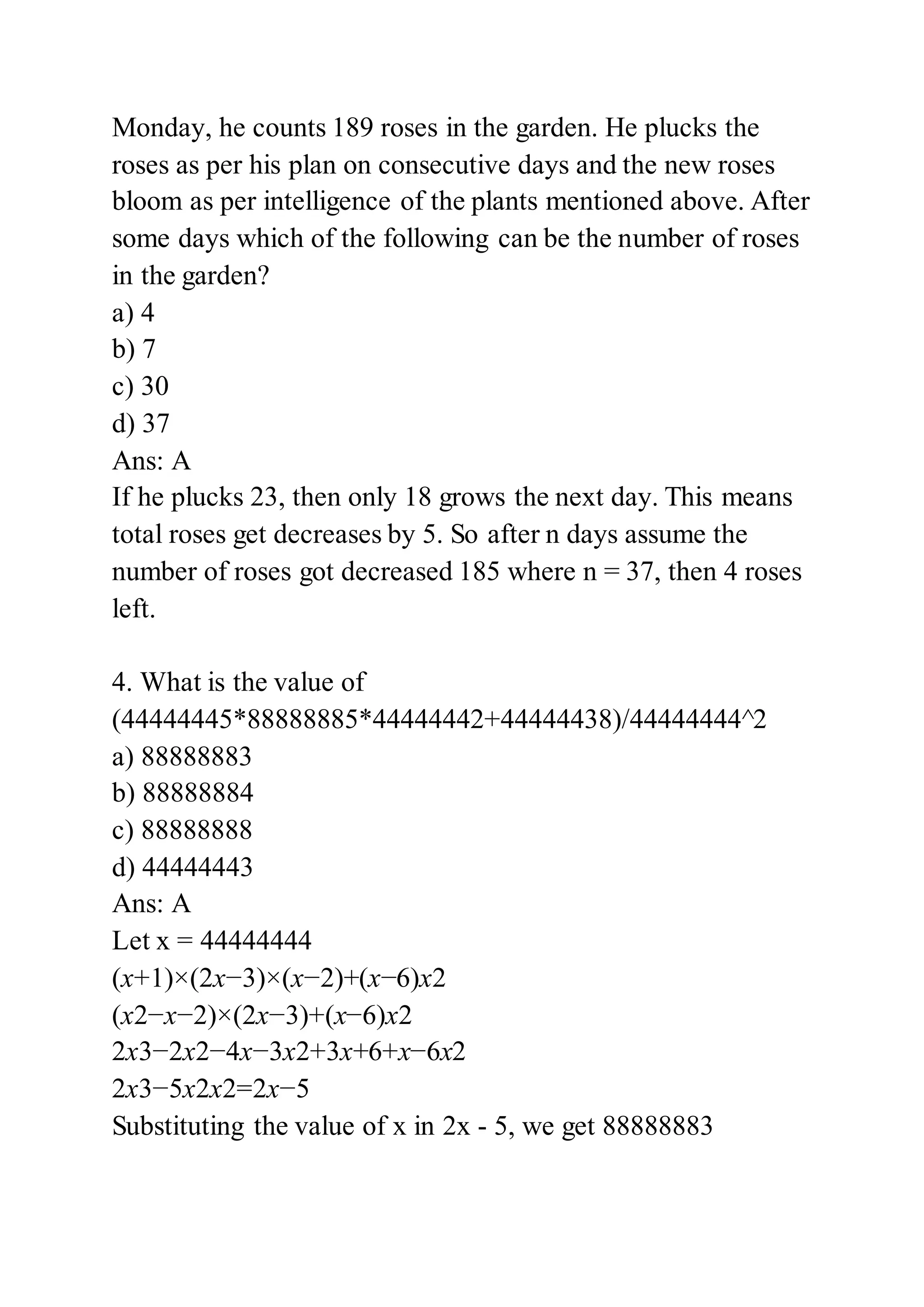 Monday, he counts 189 roses in the garden. He plucks the
roses as per his plan on consecutive days and the new roses
bloom as per intelligence of the plants mentioned above. After
some days which of the following can be the number of roses
in the garden?
a) 4
b) 7
c) 30
d) 37
Ans: A
If he plucks 23, then only 18 grows the next day. This means
total roses get decreases by 5. So after n days assume the
number of roses got decreased 185 where n = 37, then 4 roses
left.
4. What is the value of
(44444445*88888885*44444442+44444438)/44444444^2
a) 88888883
b) 88888884
c) 88888888
d) 44444443
Ans: A
Let x = 44444444
(x+1)×(2x−3)×(x−2)+(x−6)x2
(x2−x−2)×(2x−3)+(x−6)x2
2x3−2x2−4x−3x2+3x+6+x−6x2
2x3−5x2x2=2x−5
Substituting the value of x in 2x - 5, we get 88888883
 
