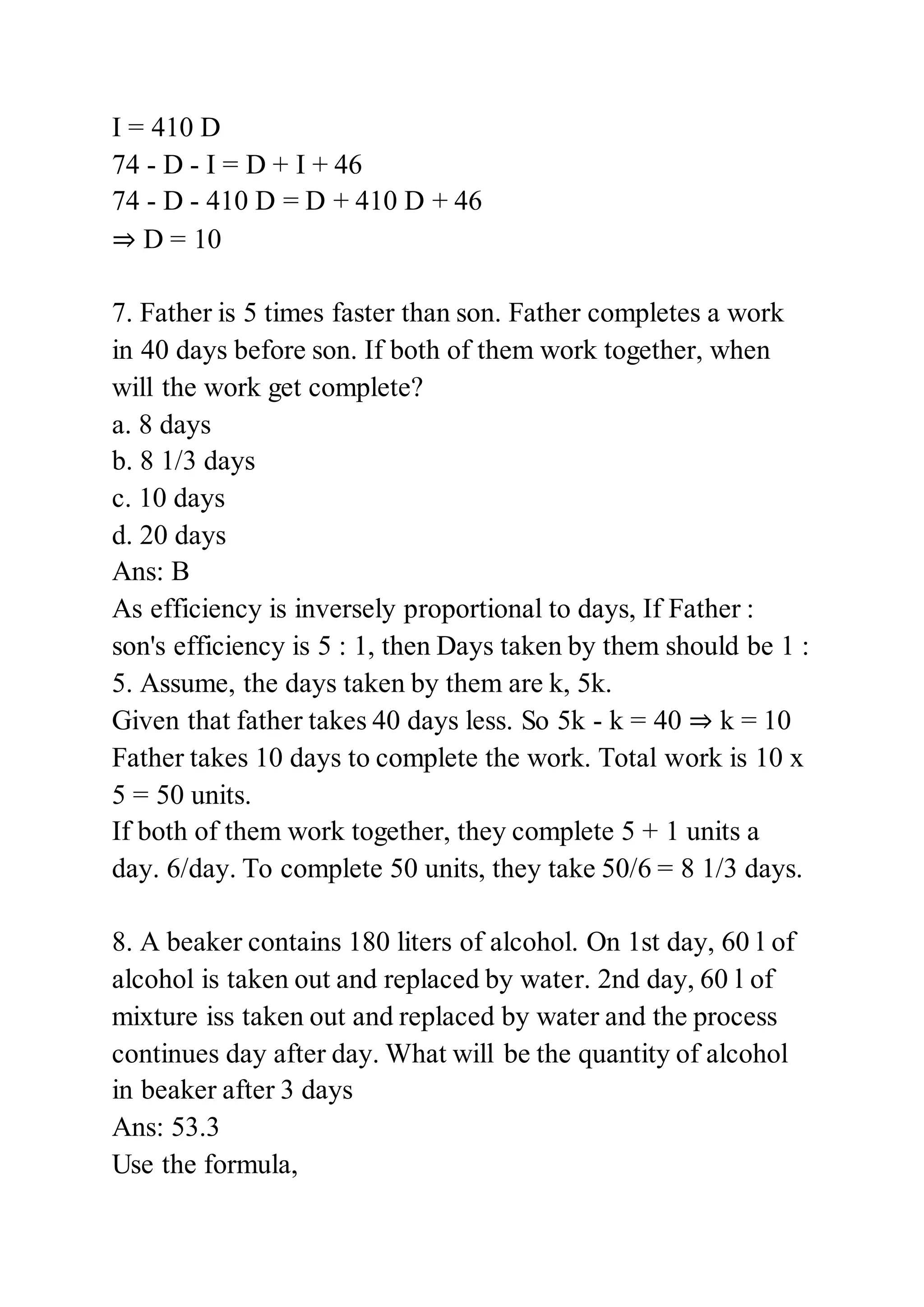I = 410 D
74 - D - I = D + I + 46
74 - D - 410 D = D + 410 D + 46
⇒ D = 10
7. Father is 5 times faster than son. Father completes a work
in 40 days before son. If both of them work together, when
will the work get complete?
a. 8 days
b. 8 1/3 days
c. 10 days
d. 20 days
Ans: B
As efficiency is inversely proportional to days, If Father :
son's efficiency is 5 : 1, then Days taken by them should be 1 :
5. Assume, the days taken by them are k, 5k.
Given that father takes 40 days less. So 5k - k = 40 ⇒ k = 10
Father takes 10 days to complete the work. Total work is 10 x
5 = 50 units.
If both of them work together, they complete 5 + 1 units a
day. 6/day. To complete 50 units, they take 50/6 = 8 1/3 days.
8. A beaker contains 180 liters of alcohol. On 1st day, 60 l of
alcohol is taken out and replaced by water. 2nd day, 60 l of
mixture iss taken out and replaced by water and the process
continues day after day. What will be the quantity of alcohol
in beaker after 3 days
Ans: 53.3
Use the formula,
 