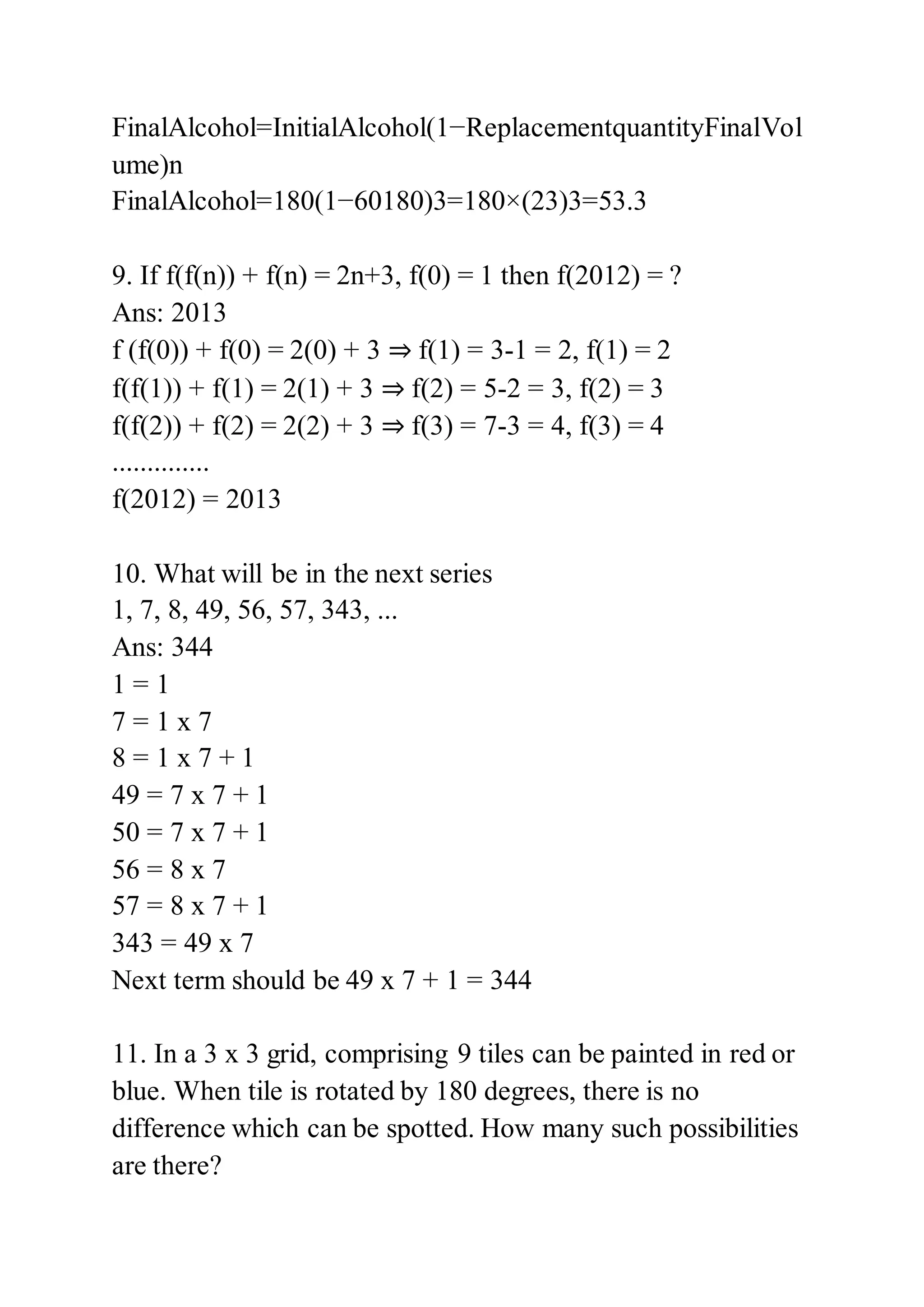 FinalAlcohol=InitialAlcohol(1−ReplacementquantityFinalVol
ume)n
FinalAlcohol=180(1−60180)3=180×(23)3=53.3
9. If f(f(n)) + f(n) = 2n+3, f(0) = 1 then f(2012) = ?
Ans: 2013
f (f(0)) + f(0) = 2(0) + 3 ⇒ f(1) = 3-1 = 2, f(1) = 2
f(f(1)) + f(1) = 2(1) + 3 ⇒ f(2) = 5-2 = 3, f(2) = 3
f(f(2)) + f(2) = 2(2) + 3 ⇒ f(3) = 7-3 = 4, f(3) = 4
..............
f(2012) = 2013
10. What will be in the next series
1, 7, 8, 49, 56, 57, 343, ...
Ans: 344
1 = 1
7 = 1 x 7
8 = 1 x 7 + 1
49 = 7 x 7 + 1
50 = 7 x 7 + 1
56 = 8 x 7
57 = 8 x 7 + 1
343 = 49 x 7
Next term should be 49 x 7 + 1 = 344
11. In a 3 x 3 grid, comprising 9 tiles can be painted in red or
blue. When tile is rotated by 180 degrees, there is no
difference which can be spotted. How many such possibilities
are there?
 