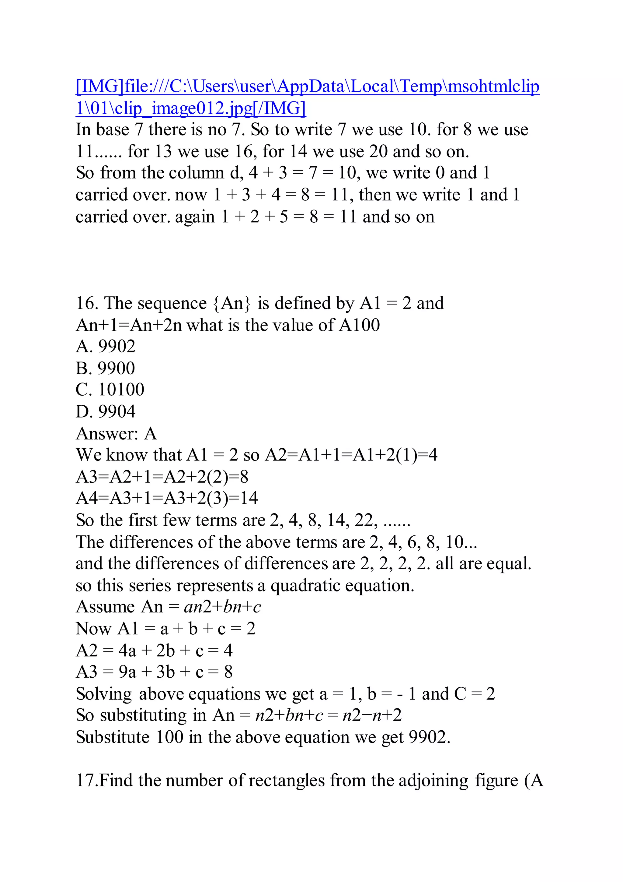 [IMG]file:///C:UsersuserAppDataLocalTempmsohtmlclip
101clip_image012.jpg[/IMG]
In base 7 there is no 7. So to write 7 we use 10. for 8 we use
11...... for 13 we use 16, for 14 we use 20 and so on.
So from the column d, 4 + 3 = 7 = 10, we write 0 and 1
carried over. now 1 + 3 + 4 = 8 = 11, then we write 1 and 1
carried over. again 1 + 2 + 5 = 8 = 11 and so on
16. The sequence {An} is defined by A1 = 2 and
An+1=An+2n what is the value of A100
A. 9902
B. 9900
C. 10100
D. 9904
Answer: A
We know that A1 = 2 so A2=A1+1=A1+2(1)=4
A3=A2+1=A2+2(2)=8
A4=A3+1=A3+2(3)=14
So the first few terms are 2, 4, 8, 14, 22, ......
The differences of the above terms are 2, 4, 6, 8, 10...
and the differences of differences are 2, 2, 2, 2. all are equal.
so this series represents a quadratic equation.
Assume An = an2+bn+c
Now A1 = a + b + c = 2
A2 = 4a + 2b + c = 4
A3 = 9a + 3b + c = 8
Solving above equations we get a = 1, b = - 1 and C = 2
So substituting in An = n2+bn+c = n2−n+2
Substitute 100 in the above equation we get 9902.
17.Find the number of rectangles from the adjoining figure (A
 
