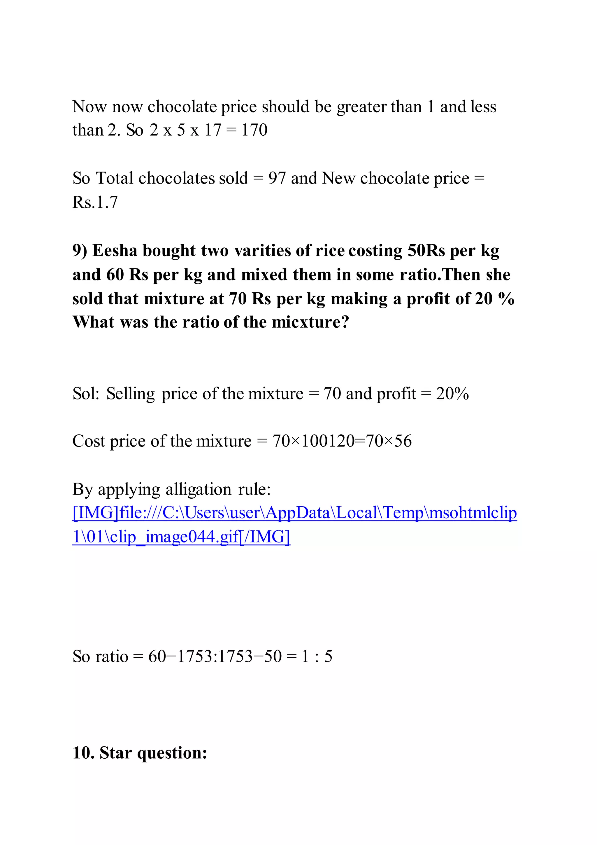 Now now chocolate price should be greater than 1 and less
than 2. So 2 x 5 x 17 = 170
So Total chocolates sold = 97 and New chocolate price =
Rs.1.7
9) Eesha bought two varities of rice costing 50Rs per kg
and 60 Rs per kg and mixed them in some ratio.Then she
sold that mixture at 70 Rs per kg making a profit of 20 %
What was the ratio of the micxture?
Sol: Selling price of the mixture = 70 and profit = 20%
Cost price of the mixture = 70×100120=70×56
By applying alligation rule:
[IMG]file:///C:UsersuserAppDataLocalTempmsohtmlclip
101clip_image044.gif[/IMG]
So ratio = 60−1753:1753−50 = 1 : 5
10. Star question:
 