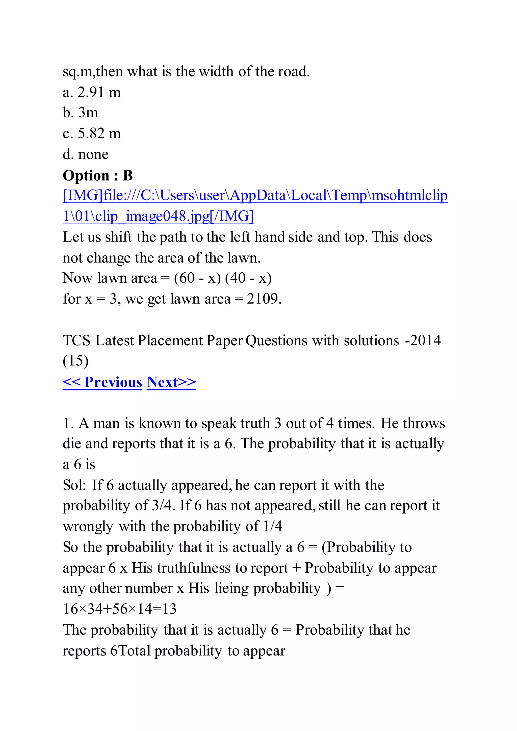 sq.m,then what is the width of the road.
a. 2.91 m
b. 3m
c. 5.82 m
d. none
Option : B
[IMG]file:///C:UsersuserAppDataLocalTempmsohtmlclip
101clip_image048.jpg[/IMG]
Let us shift the path to the left hand side and top. This does
not change the area of the lawn.
Now lawn area = (60 - x) (40 - x)
for x = 3, we get lawn area = 2109.
TCS Latest Placement Paper Questions with solutions -2014
(15)
<< Previous Next>>
1. A man is known to speak truth 3 out of 4 times. He throws
die and reports that it is a 6. The probability that it is actually
a 6 is
Sol: If 6 actually appeared, he can report it with the
probability of 3/4. If 6 has not appeared, still he can report it
wrongly with the probability of 1/4
So the probability that it is actually a 6 = (Probability to
appear 6 x His truthfulness to report + Probability to appear
any other number x His lieing probability ) =
16×34+56×14=13
The probability that it is actually 6 = Probability that he
reports 6Total probability to appear
 