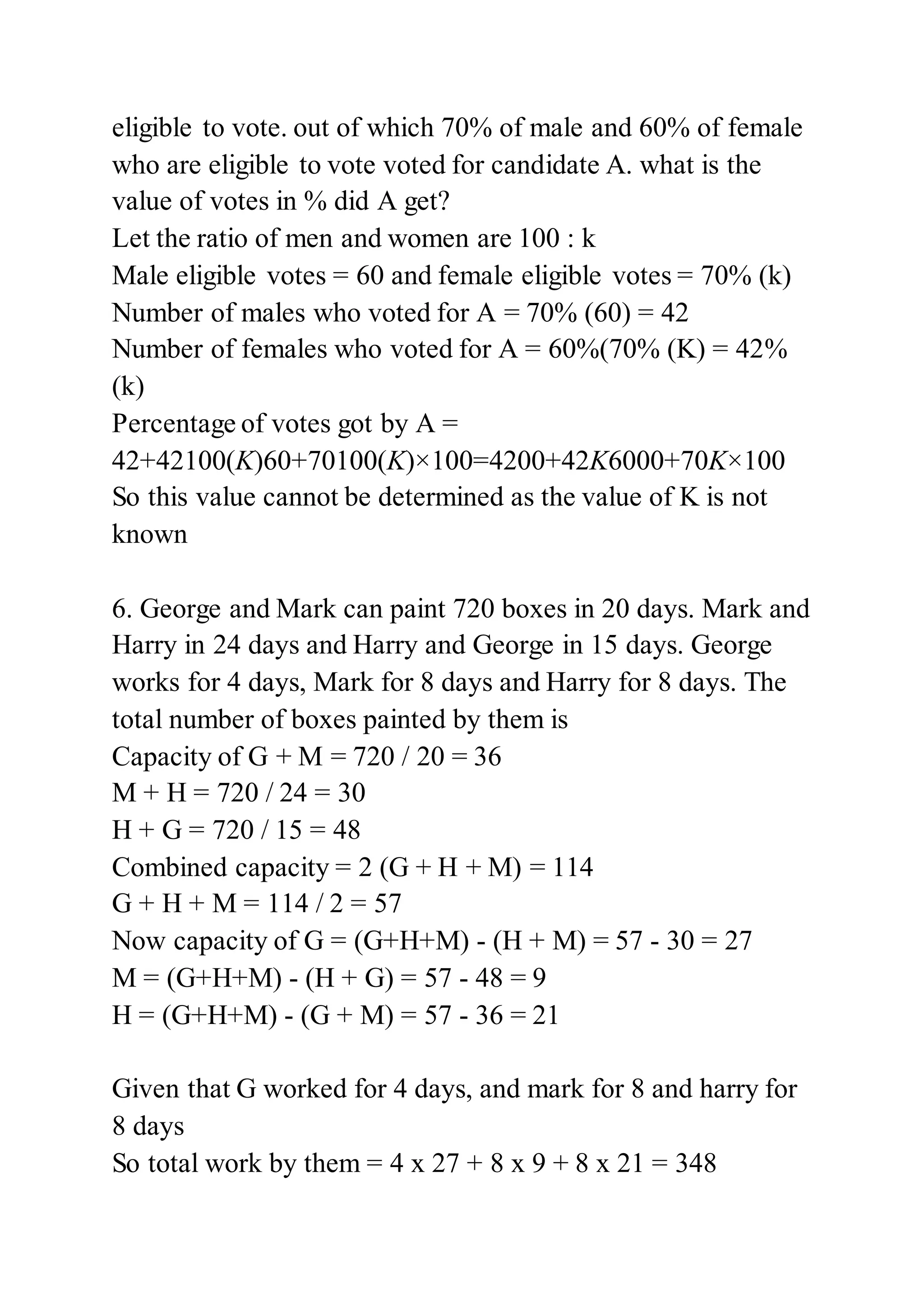 eligible to vote. out of which 70% of male and 60% of female
who are eligible to vote voted for candidate A. what is the
value of votes in % did A get?
Let the ratio of men and women are 100 : k
Male eligible votes = 60 and female eligible votes = 70% (k)
Number of males who voted for A = 70% (60) = 42
Number of females who voted for A = 60%(70% (K) = 42%
(k)
Percentage of votes got by A =
42+42100(K)60+70100(K)×100=4200+42K6000+70K×100
So this value cannot be determined as the value of K is not
known
6. George and Mark can paint 720 boxes in 20 days. Mark and
Harry in 24 days and Harry and George in 15 days. George
works for 4 days, Mark for 8 days and Harry for 8 days. The
total number of boxes painted by them is
Capacity of G + M = 720 / 20 = 36
M + H = 720 / 24 = 30
H + G = 720 / 15 = 48
Combined capacity = 2 (G + H + M) = 114
G + H + M = 114 / 2 = 57
Now capacity of G = (G+H+M) - (H + M) = 57 - 30 = 27
M = (G+H+M) - (H + G) = 57 - 48 = 9
H = (G+H+M) - (G + M) = 57 - 36 = 21
Given that G worked for 4 days, and mark for 8 and harry for
8 days
So total work by them = 4 x 27 + 8 x 9 + 8 x 21 = 348
 