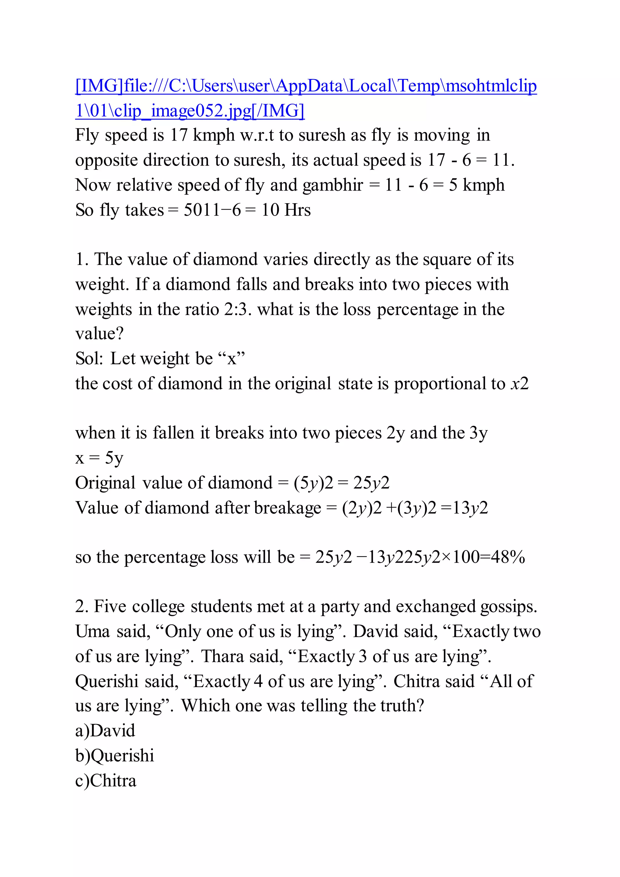 [IMG]file:///C:UsersuserAppDataLocalTempmsohtmlclip
101clip_image052.jpg[/IMG]
Fly speed is 17 kmph w.r.t to suresh as fly is moving in
opposite direction to suresh, its actual speed is 17 - 6 = 11.
Now relative speed of fly and gambhir = 11 - 6 = 5 kmph
So fly takes = 5011−6 = 10 Hrs
1. The value of diamond varies directly as the square of its
weight. If a diamond falls and breaks into two pieces with
weights in the ratio 2:3. what is the loss percentage in the
value?
Sol: Let weight be “x”
the cost of diamond in the original state is proportional to x2
when it is fallen it breaks into two pieces 2y and the 3y
x = 5y
Original value of diamond = (5y)2 = 25y2
Value of diamond after breakage = (2y)2 +(3y)2 =13y2
so the percentage loss will be = 25y2 −13y225y2×100=48%
2. Five college students met at a party and exchanged gossips.
Uma said, “Only one of us is lying”. David said, “Exactly two
of us are lying”. Thara said, “Exactly 3 of us are lying”.
Querishi said, “Exactly 4 of us are lying”. Chitra said “All of
us are lying”. Which one was telling the truth?
a)David
b)Querishi
c)Chitra
 