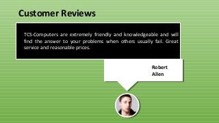 TCS-Computers are extremely friendly and knowledgeable and will
find the answer to your problems when others usually fail. Great
service and reasonable prices.
Robert
Allen
Customer Reviews
 