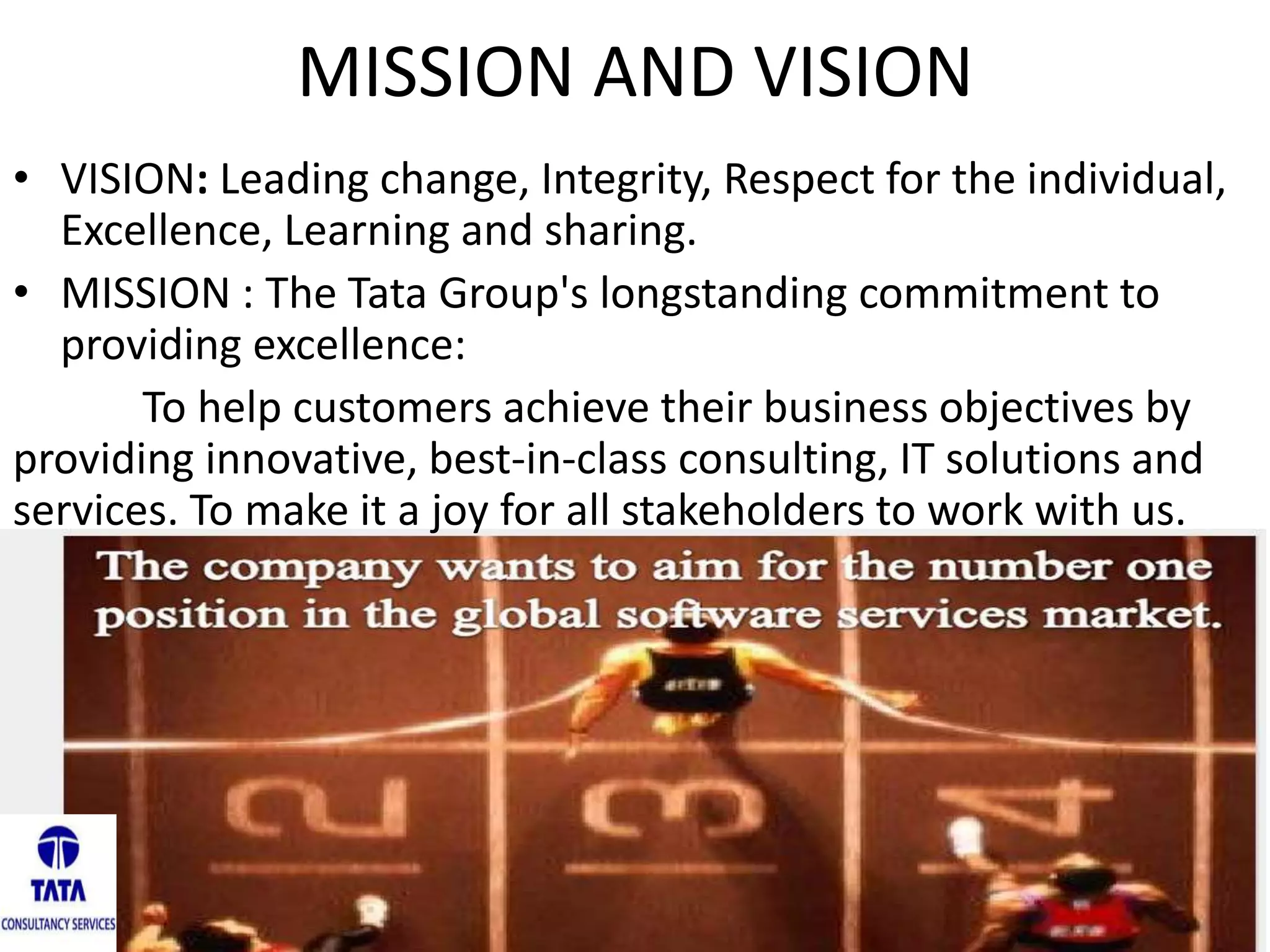 MISSION AND VISION
• VISION: Leading change, Integrity, Respect for the individual,
Excellence, Learning and sharing.
• MISSION : The Tata Group's longstanding commitment to
providing excellence:
To help customers achieve their business objectives by
providing innovative, best-in-class consulting, IT solutions and
services. To make it a joy for all stakeholders to work with us.
 