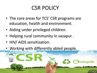 CSR POLICY
• The core areas for TCS’ CSR programs are
education, health and environment.
• Aiding under privileged children.
• Helping rural community in vazapur .
• HIV/ AIDS sensitization.
• Working with differently abled people.
 