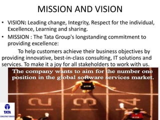 MISSION AND VISION
• VISION: Leading change, Integrity, Respect for the individual,
Excellence, Learning and sharing.
• MISSION : The Tata Group's longstanding commitment to
providing excellence:
To help customers achieve their business objectives by
providing innovative, best-in-class consulting, IT solutions and
services. To make it a joy for all stakeholders to work with us.
 