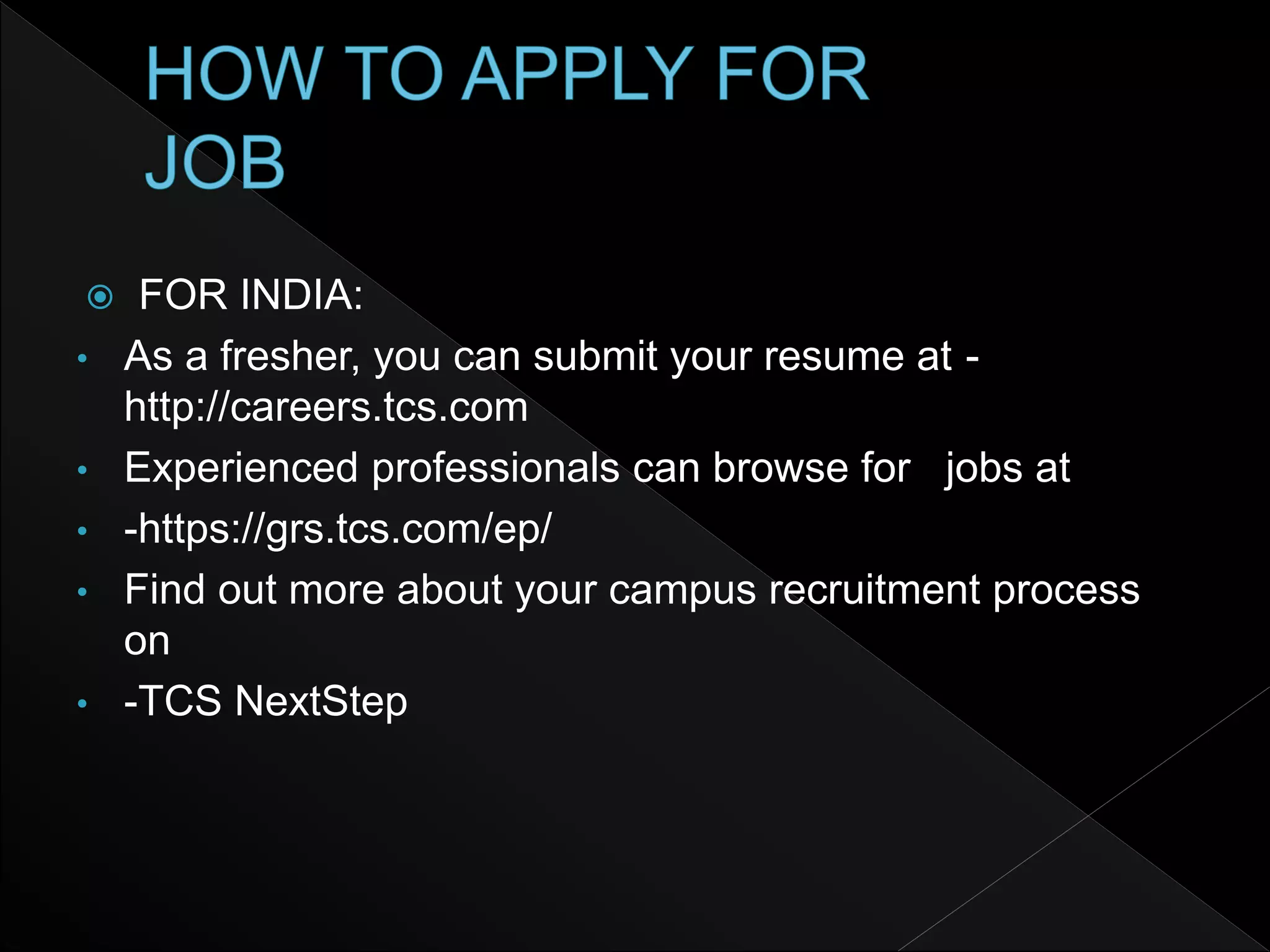  FOR INDIA:
• As a fresher, you can submit your resume at -
http://careers.tcs.com
• Experienced professionals can browse for jobs at
• -https://grs.tcs.com/ep/
• Find out more about your campus recruitment process
on
• -TCS NextStep
 