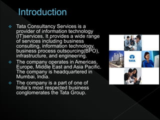  Tata Consultancy Services is a
provider of information technology
(lT)services. It provides a wide range
of services including business
consulting, information technology,
business process outsourcing(BPO),
infrastructure, and engineering.
 The company operates in Americas,
Europe, Middle East and Asia Paciﬁc.
The company is headquartered in
Mumbai, lndia.
 The company is a part of one of
India’s most respected business
conglomerates the Tata Group.
 