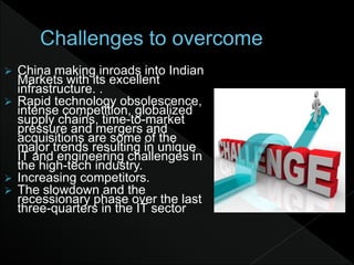  China making inroads into Indian
Markets with its excellent
infrastructure. .
 Rapid technology obsolescence,
intense competition, globalized
supply chains, time-to-market
pressure and mergers and
acquisitions are some of the
major trends resulting in unique
IT and engineering challenges in
the high-tech industry.
 Increasing competitors.
 The slowdown and the
recessionary phase over the last
three-quarters in the IT sector
 