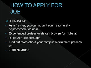  FOR INDIA:
• As a fresher, you can submit your resume at -
http://careers.tcs.com
• Experienced professionals can browse for jobs at
• -https://grs.tcs.com/ep/
• Find out more about your campus recruitment process
on
• -TCS NextStep
 