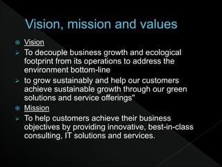  Vision
 To decouple business growth and ecological
footprint from its operations to address the
environment bottom-line
 to grow sustainably and help our customers
achieve sustainable growth through our green
solutions and service offerings"
 Mission
 To help customers achieve their business
objectives by providing innovative, best-in-class
consulting, IT solutions and services.
 