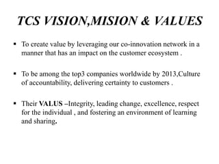TCS VISION,MISION & VALUES
 To create value by leveraging our co-innovation network in a
manner that has an impact on the customer ecosystem .
 To be among the top3 companies worldwide by 2013,Culture
of accountability, delivering certainty to customers .
 Their VALUS –Integrity, leading change, excellence, respect
for the individual , and fostering an environment of learning
and sharing.
 