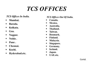 TCS OFFICES
TCS Offices In India.
 Mumbai.
 Baroda.
 Kolkata.
 Goa.
 Nagpur.
 Noida .
 Pune .
 Chennai.
 Kochi.
 Hyderabad.etc.
TCS Offices Out Of India.
 Canada.
 Mexico.
 Australia.
 Thailand.
 Taiwan.
 Denmark.
 Finland.
 Malaysia.
 Singapore.
 Germany.
 Iceland.
 Japan.
 UAE.etc.
Contd.
 