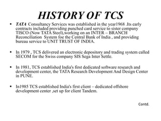 HISTORY OF TCS
 TATA Consultancy Services was established in the year1968 .Its early
contracts included providing punched card service to sister company
TISCO (Now TATA Steel),working on an INTER – BRANCH
Reconciliation System foe the Central Bank of India , and providing
bureau service to UNIT TRUST OF INDIA.
 In 1979 , TCS delivered an electronic depository and trading system called
SECOM for the Swiss company SIS Sega Inter Settle.
 In 1981, TCS established India's first dedicated software research and
development center, the TATA Research Development And Design Center
in PUNE.
 In1985 TCS established India's first client – dedicated offshore
development center ,set up for client Tandem.
Contd.
 