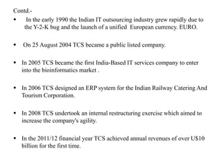 Contd.-
 In the early 1990 the Indian IT outsourcing industry grew rapidly due to
the Y-2-K bug and the launch of a unified European currency. EURO.
 On 25 August 2004 TCS became a public listed company.
 In 2005 TCS became the first India-Based IT services company to enter
into the bioinformatics market .
 In 2006 TCS designed an ERP system for the Indian Railway Catering And
Tourism Corporation.
 In 2008 TCS undertook an internal restructuring exercise which aimed to
increase the company's agility.
 In the 2011/12 financial year TCS achieved annual revenues of over U$10
billion for the first time.
 