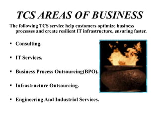 TCS AREAS OF BUSINESS
The following TCS service help customers optimize business
processes and create resilient IT infrastructure, ensuring faster.
 Consulting.
 IT Services.
 Business Process Outsourcing(BPO).
 Infrastructure Outsourcing.
 Engineering And Industrial Services.
 