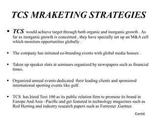  TCS would achieve target through both organic and inorganic growth . As
far as inorganic growth is concerned , they have specially set up an M&A cell
which monitors opportunities globally .
 The company has initiated co-branding events with global media houses .
 Taken up speaker slots at seminars organized by newspapers such as financial
times.
 Organized annual events dedicated their leading clients and sponsored
international sporting events like golf.
 TCS has hired Text 100 as its public relation firm to promote its brand in
Europe And Asia –Pacific and get featured in technology magazines such as
Red Herring and industry research papers such as Forrester ,Gartner.
TCS MRAKETING STRATEGIES
Contd.
 