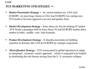 TCS MARKETING STRATEGIES –
 Market Penetration Strategy - Its current markets are USAAnd
EUROPE .As most large clients in USAAnd EUROPE Are cutting cost ,
TCS needs to be more aggressive on cost and quality front.
 Market Development Strategy – Since these are fast developing IT market
,TCS Needs a paradigm shift in focus from US And EUROPE market these
market to India , middle –east And Australia.
 Product Development Strategy – It should concentrate on building
expertise in domains like USA & EUROPE by strategic acquisition.
 Diversification Strategy – TCS restructured its global operations to adopt
an integrated , customer- centric approach , which is expected to be helpful
in eliminating the risk factors arising from the U. S. economic collapse.
Contd.
Contd.
 